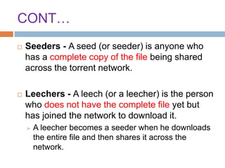 CONT…
 Seeders - A seed (or seeder) is anyone who
has a complete copy of the file being shared
across the torrent network.
 Leechers - A leech (or a leecher) is the person
who does not have the complete file yet but
has joined the network to download it.
 A leecher becomes a seeder when he downloads
the entire file and then shares it across the
network.
 
