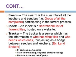 CONT…
 Swarm – The swarm is the sum total of all the
leechers and seeders (i.e. Group of all the
computers) participating in the torrent process.
 Index – An index is a searchable list of
.torrent files, hosted on a website.
 Tracker – The tracker is a server which has
the information of who has what files and who
needs which ones, thus acting as a bridge
between seeders and leechers. (Ex. Land
Brokers)
 IP address, port, peer id
 State information (Completed or Downloading)
 Returns a random list of peers
 