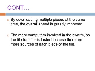 CONT…
 By downloading multiple pieces at the same
time, the overall speed is greatly improved.
 The more computers involved in the swarm, so
the file transfer is faster because there are
more sources of each piece of the file.
 