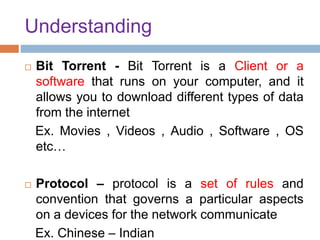 Understanding
 Bit Torrent - Bit Torrent is a Client or a
software that runs on your computer, and it
allows you to download different types of data
from the internet
Ex. Movies , Videos , Audio , Software , OS
etc…
 Protocol – protocol is a set of rules and
convention that governs a particular aspects
on a devices for the network communicate
Ex. Chinese – Indian
 