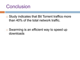Conclusion
 Study indicates that Bit Torrent traffics more
than 40% of the total network traffic.
 Swarming is an efficient way to speed up
downloads
 