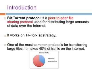 Introduction
 Bit Torrent protocol is a peer-to-peer file
sharing protocol used for distributing large amounts
of data over the Internet.
 It works on Tit- for-Tat strategy.
 One of the most common protocols for transferring
large files. It makes 40% of traffic on the internet.
 