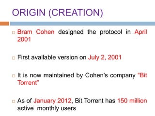 ORIGIN (CREATION)
 Bram Cohen designed the protocol in April
2001
 First available version on July 2, 2001
 It is now maintained by Cohen's company “Bit
Torrent”
 As of January 2012, Bit Torrent has 150 million
active monthly users
 
