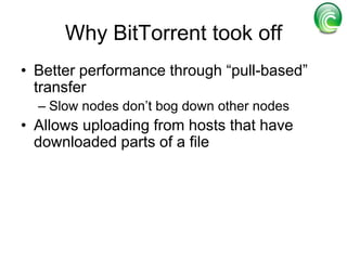 All peers act as a sourceA machine with a complete copy (the seed) can distribute incomplete pieces to multiple peersSeedPeers exchange different pieces of the file with one another until they assemble a wholeAs soon as the user has a piece of the file on his machine, he can become a source of that piece to other peers, helping speed download