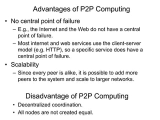 As opposed to the Client-Server model, where one node provides services and other nodes use the services. Advantages of P2P ComputingNo central point of failureE.g., the Internet and the Web do not have a central point of failure.Most internet and web services use the client-server model (e.g. HTTP), so a specific service does have a central point of failure.ScalabilitySince every peer is alike, it is possible to add more peers to the system and scale to larger networks.Disadvantage of P2P ComputingDecentralized coordination. 