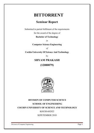 BITTORRENT
                                     Seminar Report

                   Submitted in partial fulfilment of the requirements
                                   for the award of the degree of
                                     Bachelor of Technology
                                                 in
                              Computer Science Engineering
                                                 of
                    Cochin University Of Science And Technology
                                                by

                                   SHYAM PRAKASH
                                          (12080079)




                        DIVISION OF COMPUTER SCIENCE
                              SCHOOL OF ENGINEERING
        COCHIN UNIVERSITY OF SCIENCE AND TECHNOLOGY
                                         KOCHI-682022
                                       SEPETEMBER 2010



Division of Computer Engineering                                         Page 1
 