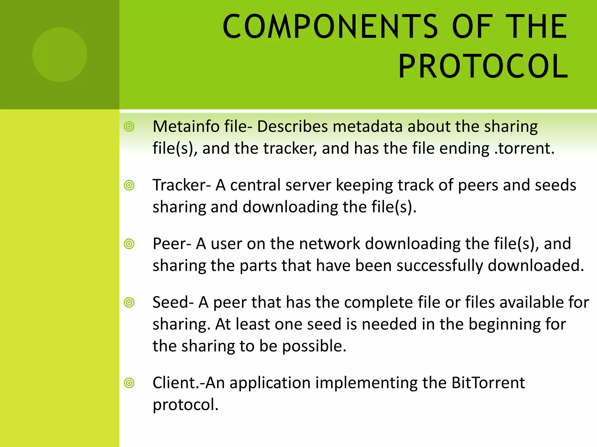 COMPONENTS OF THE PROTOCOLMetainfo file- Describes metadata about the sharing file(s), and the tracker, and has the file ending .torrent. Tracker- A central server keeping track of peers and seeds sharing and downloading the file(s).Peer- A user on the network downloading the file(s), and sharing the parts that have been successfully downloaded.Seed- A peer that has the complete file or files available for sharing. At least one seed is needed in the beginning for the sharing to be possible.Client.-An application implementing the BitTorrent protocol.
