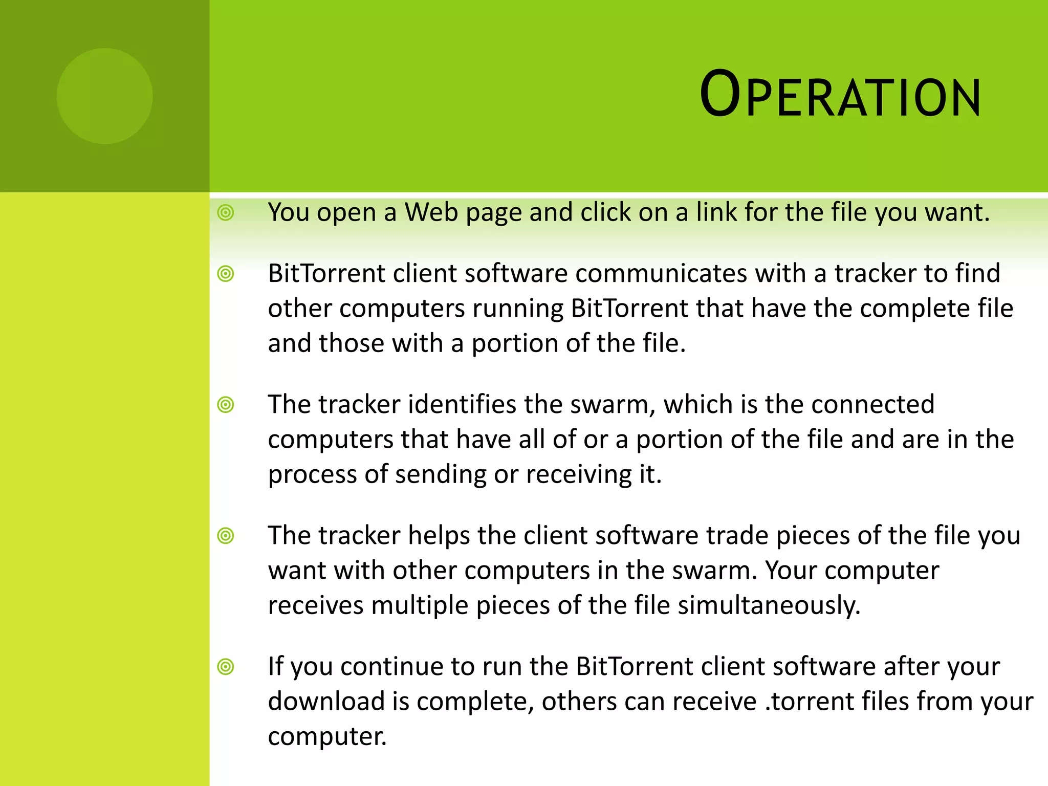 OperationYou open a Web page and click on a link for the file you want.BitTorrent client software communicates with a tracker to find other computers running BitTorrent that have the complete file and those with a portion of the file.The tracker identifies the swarm, which is the connected computers that have all of or a portion of the file and are in the process of sending or receiving it.The tracker helps the client software trade pieces of the file you want with other computers in the swarm. Your computer receives multiple pieces of the file simultaneously.If you continue to run the BitTorrent client software after your download is complete, others can receive .torrent files from your computer.