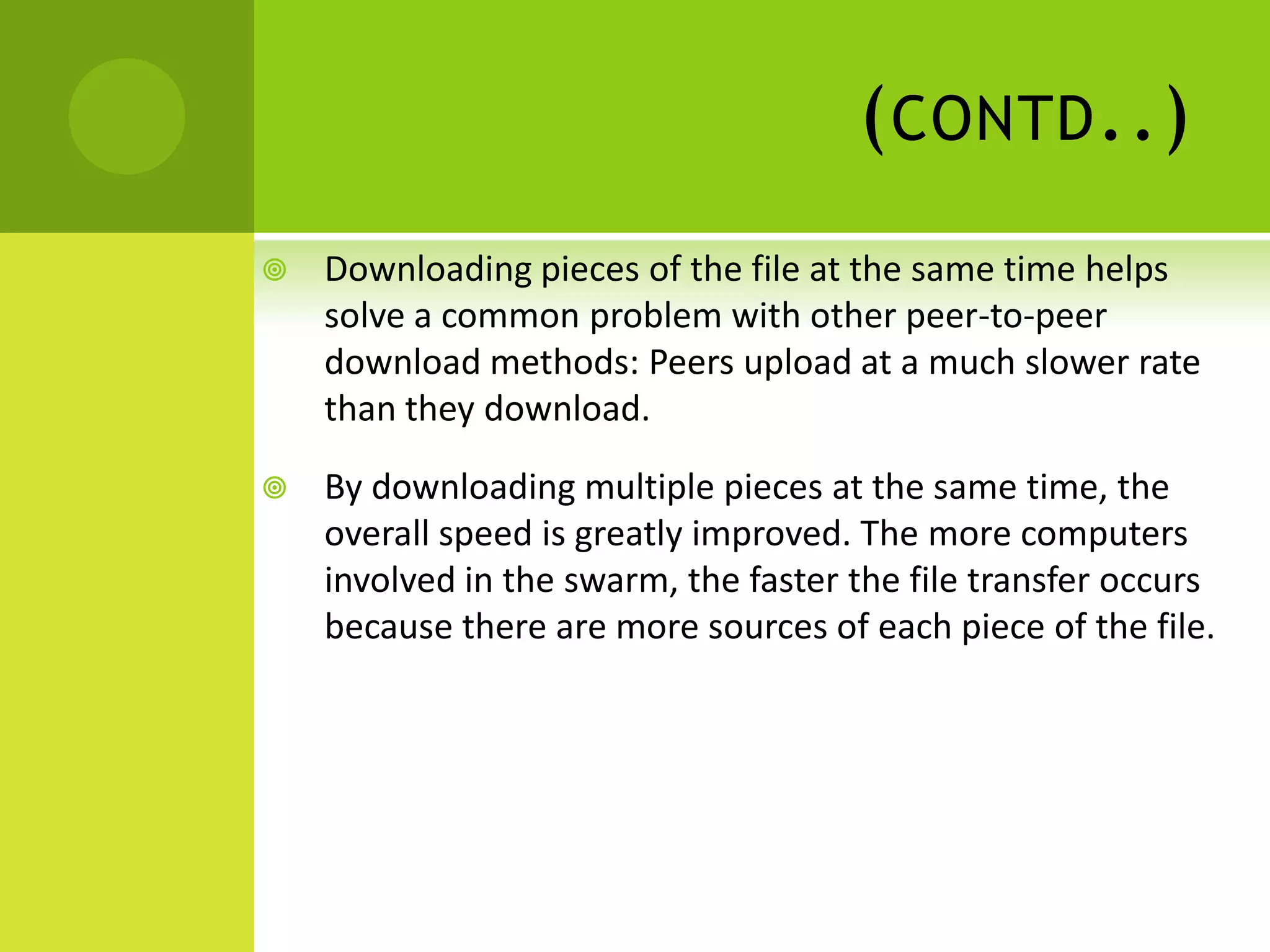 (contd..)Downloading pieces of the file at the same time helps solve a common problem with other peer-to-peer download methods: Peers upload at a much slower rate than they download. By downloading multiple pieces at the same time, the overall speed is greatly improved. The more computers involved in the swarm, the faster the file transfer occurs because there are more sources of each piece of the file.