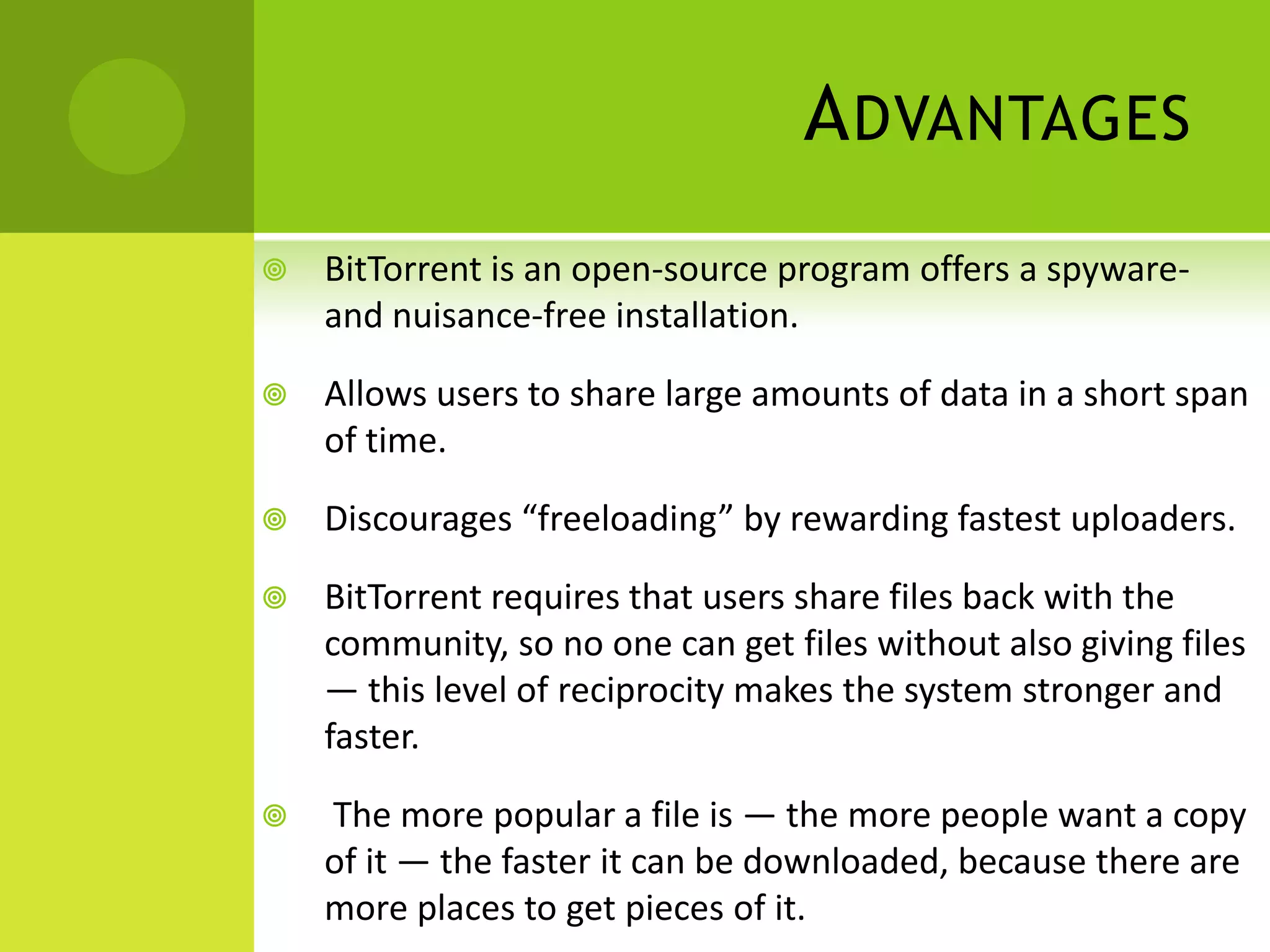 AdvantagesBitTorrent is an open-source program offers a spyware- and nuisance-free installation. Allows users to share large amounts of data in a short span of time.Discourages “freeloading” by rewarding fastest uploaders.BitTorrent requires that users share files back with the community, so no one can get files without also giving files — this level of reciprocity makes the system stronger and faster.The more popular a file is — the more people want a copy of it — the faster it can be downloaded, because there are more places to get pieces of it. 