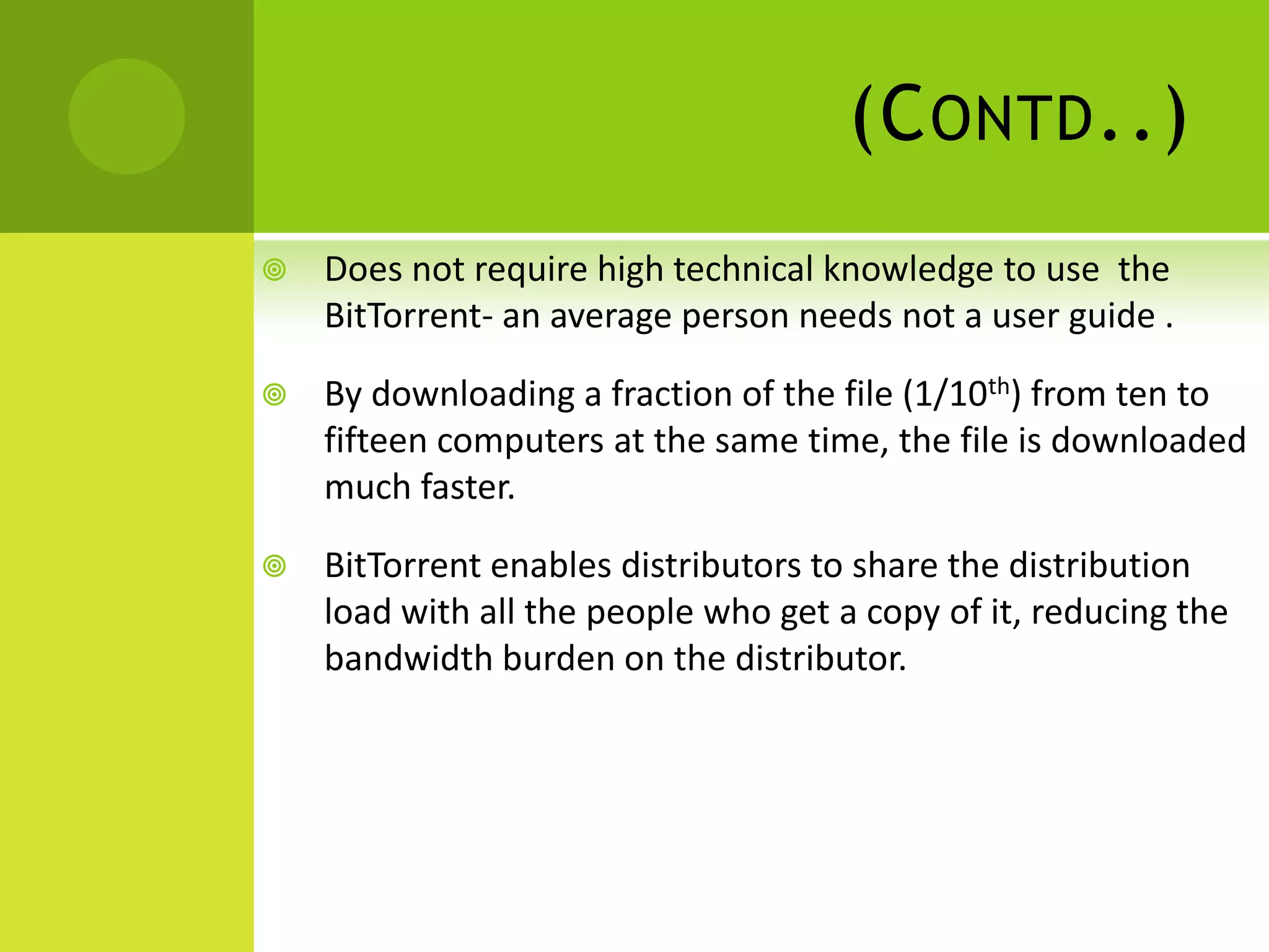 (Contd..)Does not require high technical knowledge to use  the BitTorrent- an average person needs not a user guide .By downloading a fraction of the file (1/10th) from ten to fifteen computers at the same time, the file is downloaded much faster.BitTorrent enables distributors to share the distribution load with all the people who get a copy of it, reducing the bandwidth burden on the distributor.