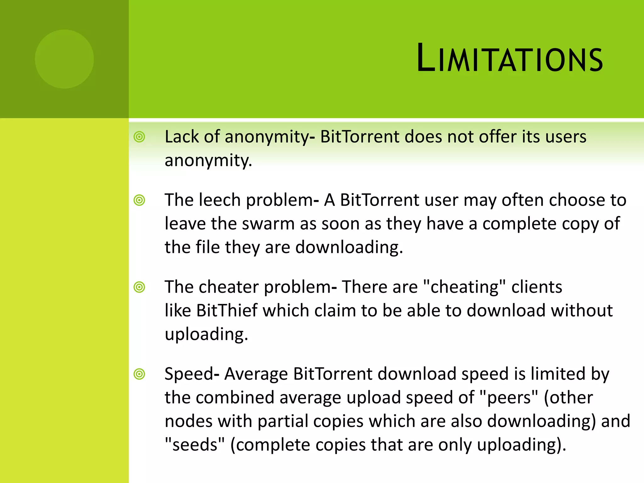 LimitationsLack of anonymity- BitTorrent does not offer its users anonymity. The leech problem- A BitTorrent user may often choose to leave the swarm as soon as they have a complete copy of the file they are downloading. The cheater problem- There are "cheating" clients like BitThief which claim to be able to download without uploading. Speed- Average BitTorrent download speed is limited by the combined average upload speed of "peers" (other nodes with partial copies which are also downloading) and "seeds" (complete copies that are only uploading).