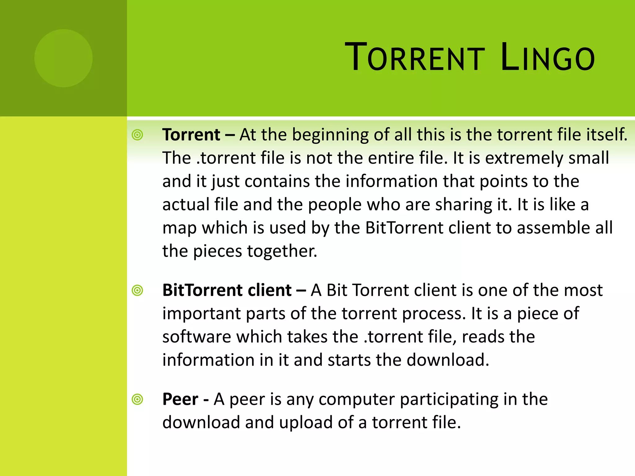 Torrent LingoTorrent – At the beginning of all this is the torrent file itself. The .torrent file is not the entire file. It is extremely small and it just contains the information that points to the actual file and the people who are sharing it. It is like a map which is used by the BitTorrent client to assemble all the pieces together.BitTorrent client – A Bit Torrent client is one of the most important parts of the torrent process. It is a piece of software which takes the .torrent file, reads the information in it and starts the download.Peer - A peer is any computer participating in the download and upload of a torrent file.