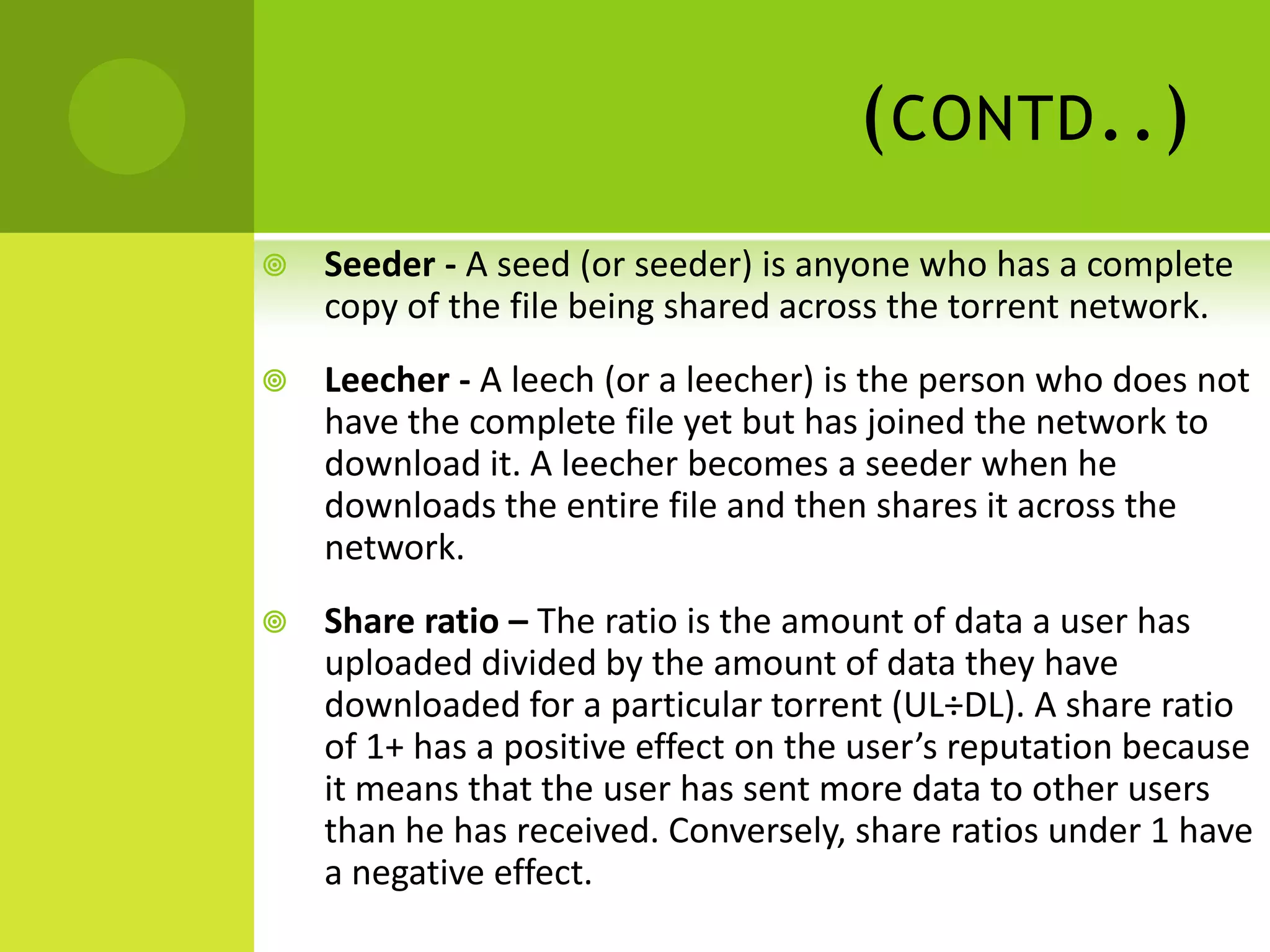 (contd..)Seeder - A seed (or seeder) is anyone who has a complete copy of the file being shared across the torrent network.Leecher - A leech (or a leecher) is the person who does not have the complete file yet but has joined the network to download it. A leecher becomes a seeder when he downloads the entire file and then shares it across the network.Share ratio – The ratio is the amount of data a user has uploaded divided by the amount of data they have downloaded for a particular torrent (UL÷DL). A share ratio of 1+ has a positive effect on the user’s reputation because it means that the user has sent more data to other users than he has received. Conversely, share ratios under 1 have a negative effect.