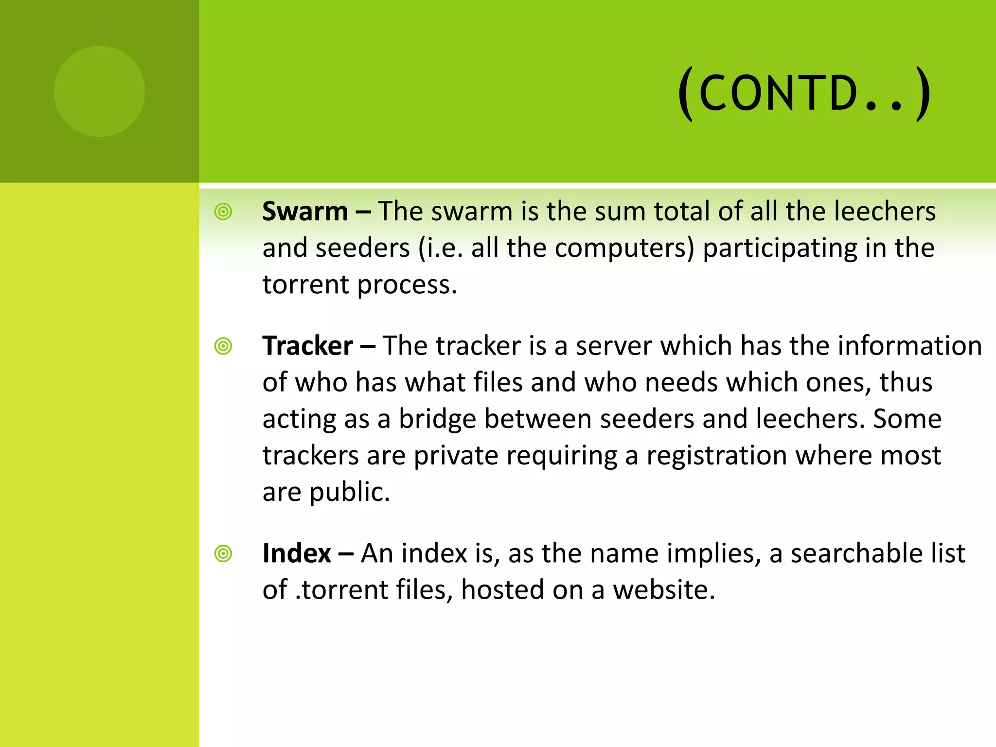 (contd..)Swarm – The swarm is the sum total of all the leechers and seeders (i.e. all the computers) participating in the torrent process.Tracker – The tracker is a server which has the information of who has what files and who needs which ones, thus acting as a bridge between seeders and leechers. Some trackers are private requiring a registration where most are public.Index – An index is, as the name implies, a searchable list of .torrent files, hosted on a website.