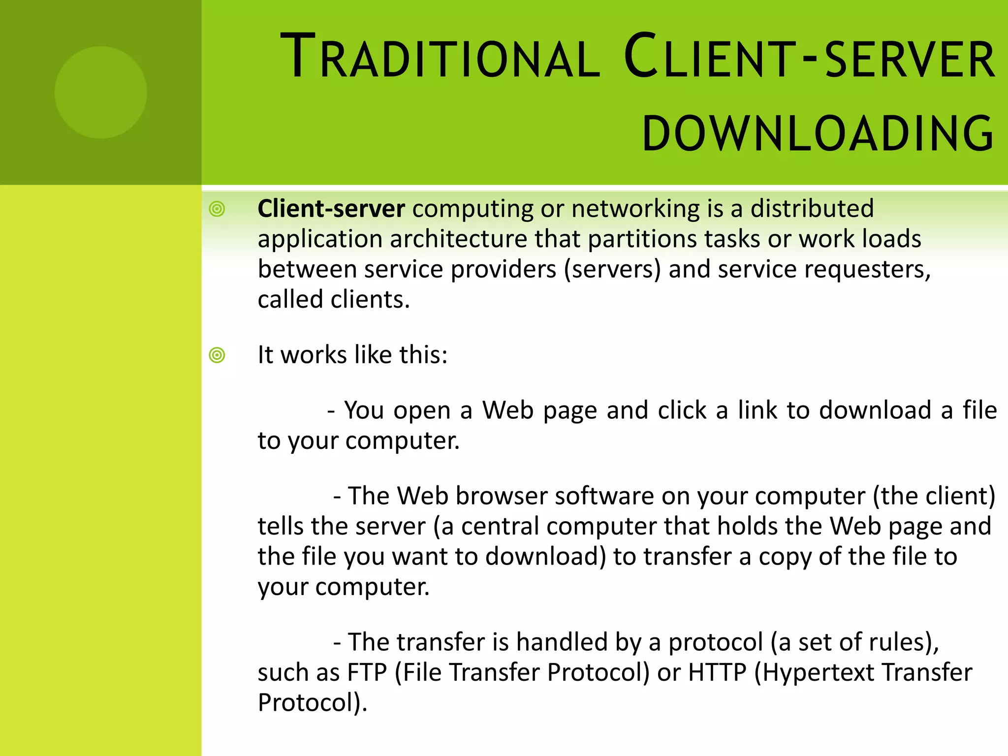Traditional Client-server downloadingClient-server computing or networking is a distributed application architecture that partitions tasks or work loads between service providers (servers) and service requesters, called clients.It works like this:                   - You open a Web page and click a link to download a file      to your computer.                    - The Web browser software on your computer (the client) tells the server (a central computer that holds the Web page and the file you want to download) to transfer a copy of the file to your computer.                    - The transfer is handled by a protocol (a set of rules), such as FTP (File Transfer Protocol) or HTTP (Hypertext Transfer Protocol).