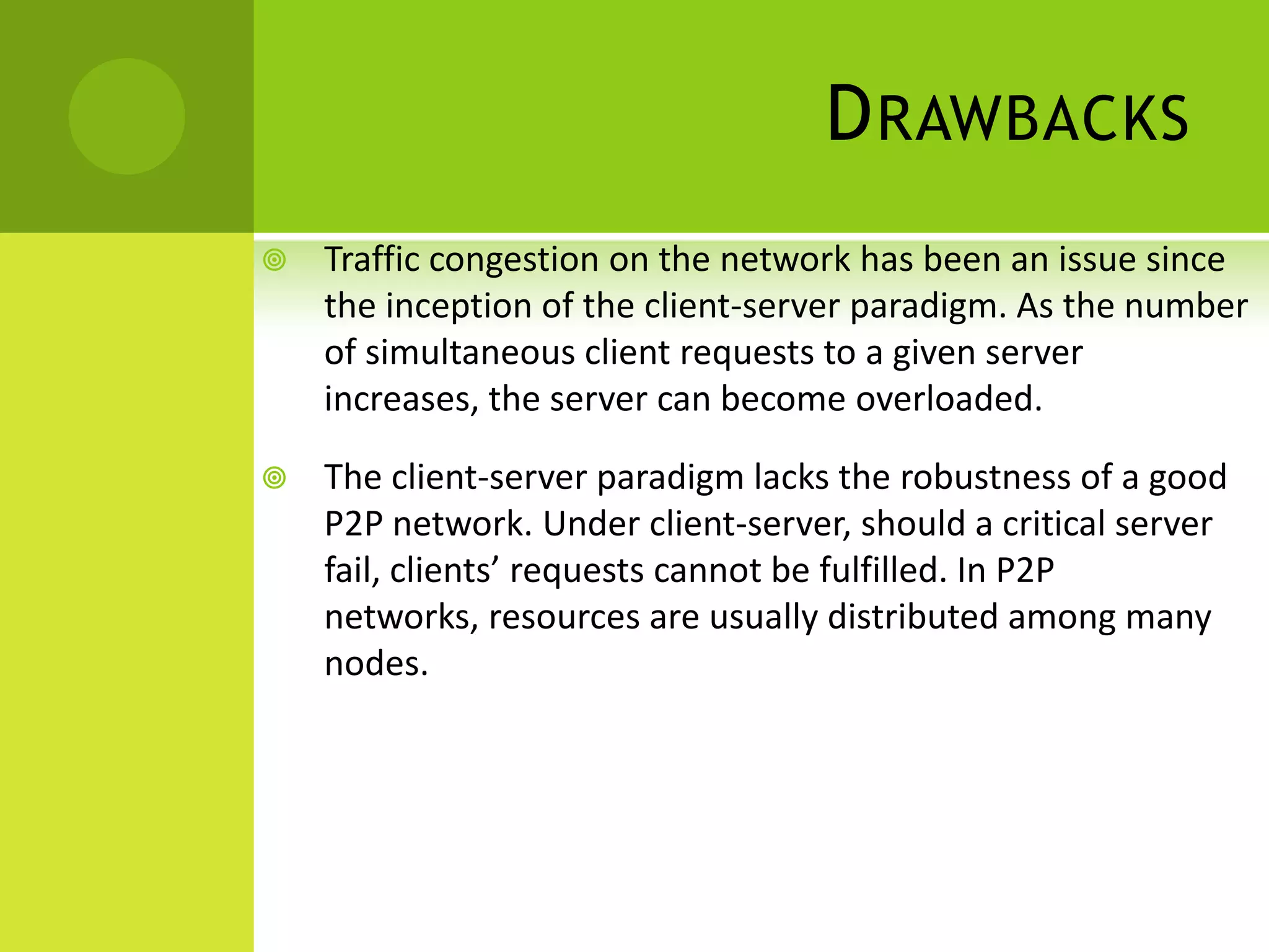 DrawbacksTraffic congestion on the network has been an issue since the inception of the client-server paradigm. As the number of simultaneous client requests to a given server increases, the server can become overloaded. The client-server paradigm lacks the robustness of a good P2P network. Under client-server, should a critical server fail, clients’ requests cannot be fulfilled. In P2P networks, resources are usually distributed among many nodes. 