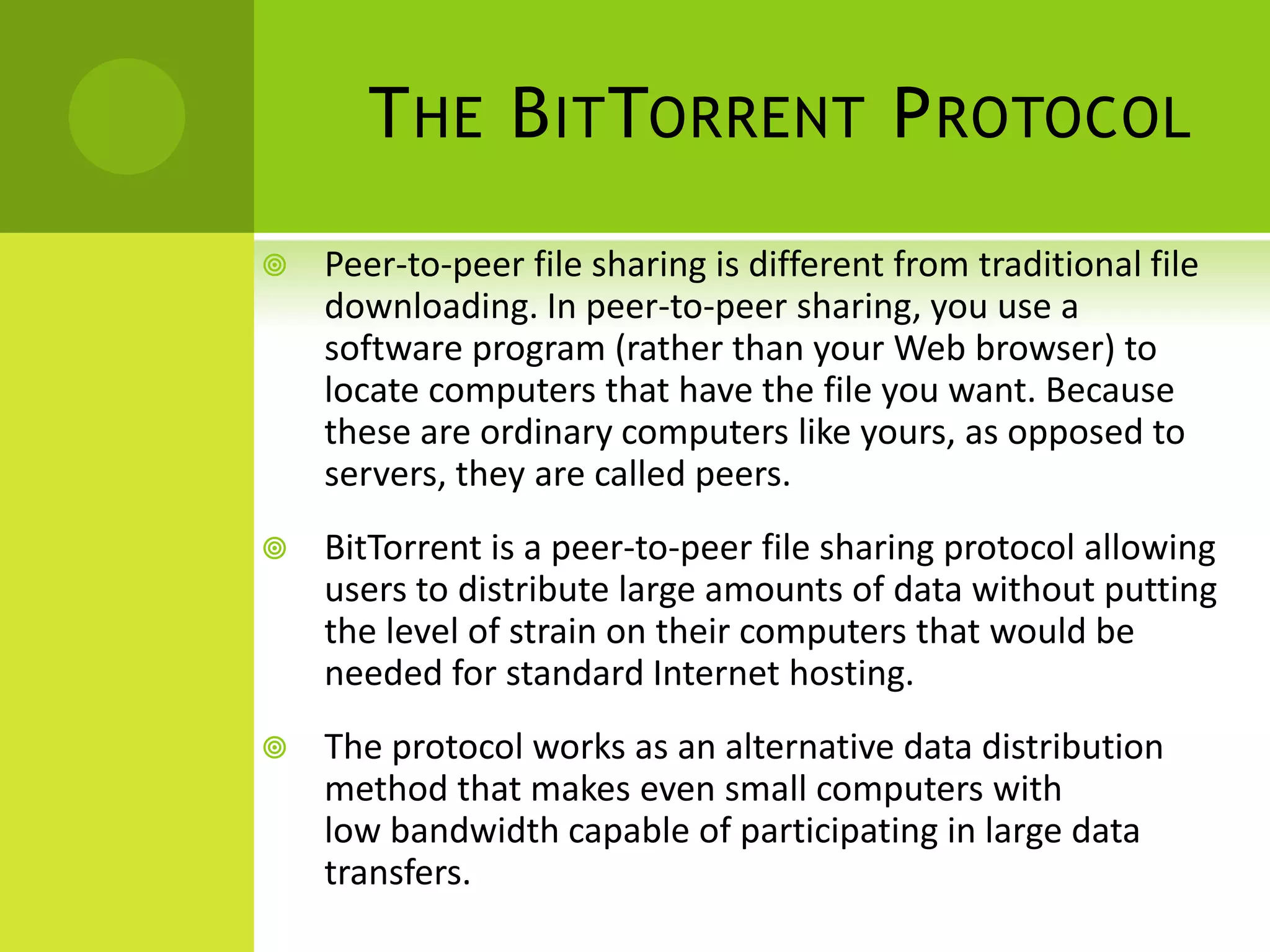 The BitTorrent ProtocolPeer-to-peer file sharing is different from traditional file downloading. In peer-to-peer sharing, you use a software program (rather than your Web browser) to locate computers that have the file you want. Because these are ordinary computers like yours, as opposed to servers, they are called peers.BitTorrent is a peer-to-peer file sharing protocol allowing users to distribute large amounts of data without putting the level of strain on their computers that would be needed for standard Internet hosting.The protocol works as an alternative data distribution method that makes even small computers with low bandwidth capable of participating in large data transfers.
