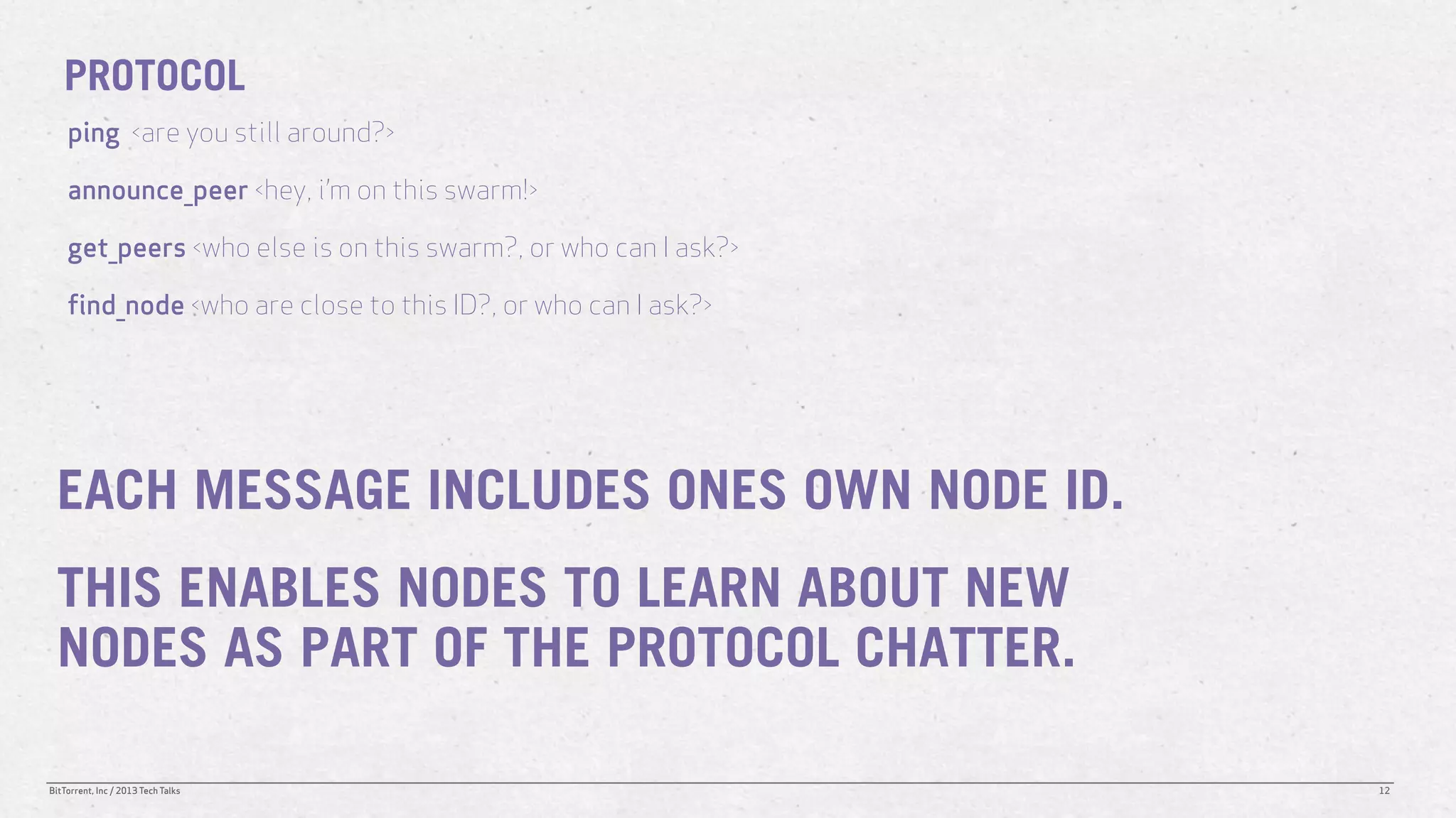 PROTOCOL
    ping <are you still around?>

    announce_peer <hey, i’m on this swarm!>

    get_peers <who else is on this swarm?, or who can I ask?>

    find_node <who are close to this ID?, or who can I ask?>




 EACH MESSAGE INCLUDES ONES OWN NODE ID.
 THIS ENABLES NODES TO LEARN ABOUT NEW
 NODES AS PART OF THE PROTOCOL CHATTER.

BitTorrent, Inc / 2013 Tech Talks                               12
 