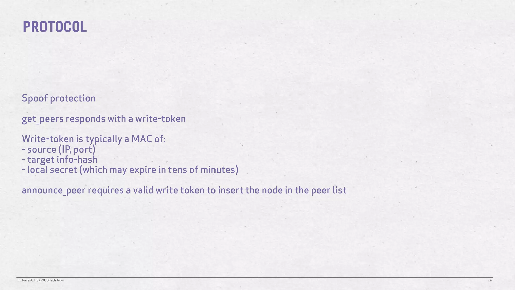 PROTOCOL



   Spoof protection

   get_peers responds with a write-token

   Write-token is typically a MAC of:
   - source (IP, port)
   - target info-hash
   - local secret (which may expire in tens of minutes)

   announce_peer requires a valid write token to insert the node in the peer list




BitTorrent, Inc / 2013 Tech Talks                                                   14
 
