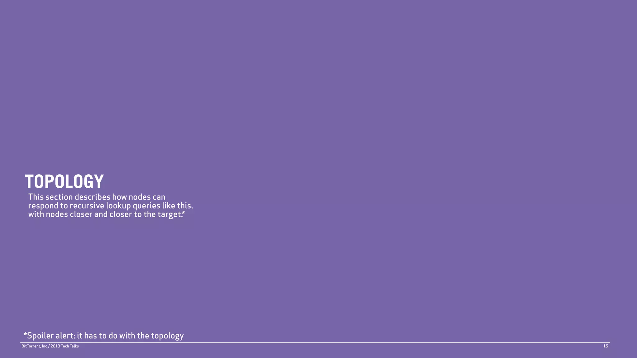 TOPOLOGY
   This section describes how nodes can
   respond to recursive lookup queries like this,
   with nodes closer and closer to the target.*




 *Spoiler alert: it has to do with the topology
BitTorrent, Inc / 2013 Tech Talks                   15
 