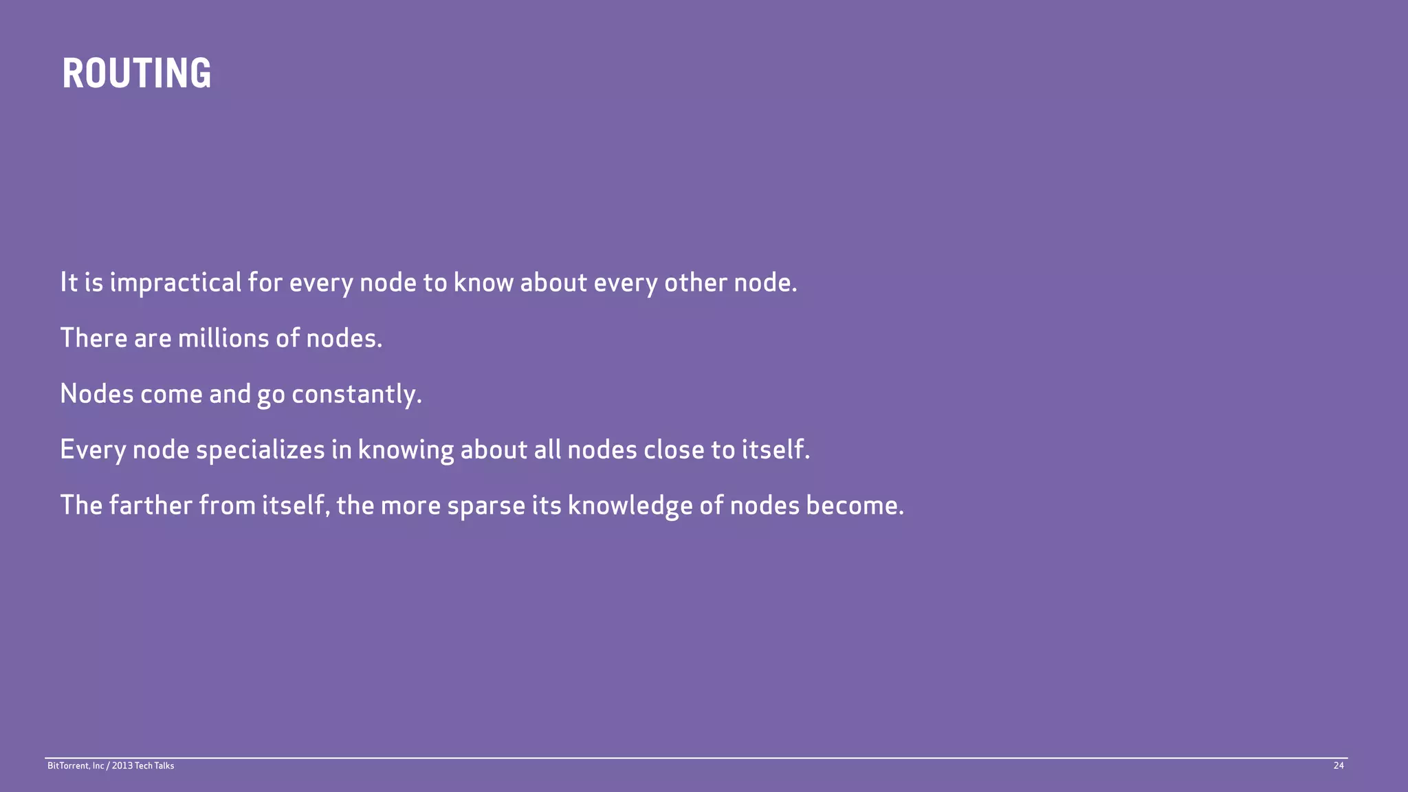 ROUTING



   It is impractical for every node to know about every other node.

   There are millions of nodes.

   Nodes come and go constantly.

   Every node specializes in knowing about all nodes close to itself.

   The farther from itself, the more sparse its knowledge of nodes become.




BitTorrent, Inc / 2013 Tech Talks                                            24
 