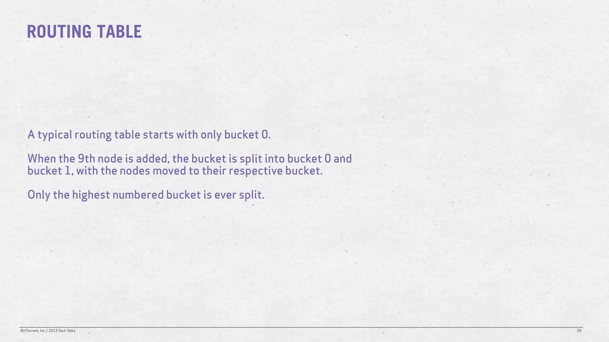 ROUTING TABLE




    A typical routing table starts with only bucket 0.

    When the 9th node is added, the bucket is split into bucket 0 and
    bucket 1, with the nodes moved to their respective bucket.

    Only the highest numbered bucket is ever split.




BitTorrent, Inc / 2013 Tech Talks                                       39
 
