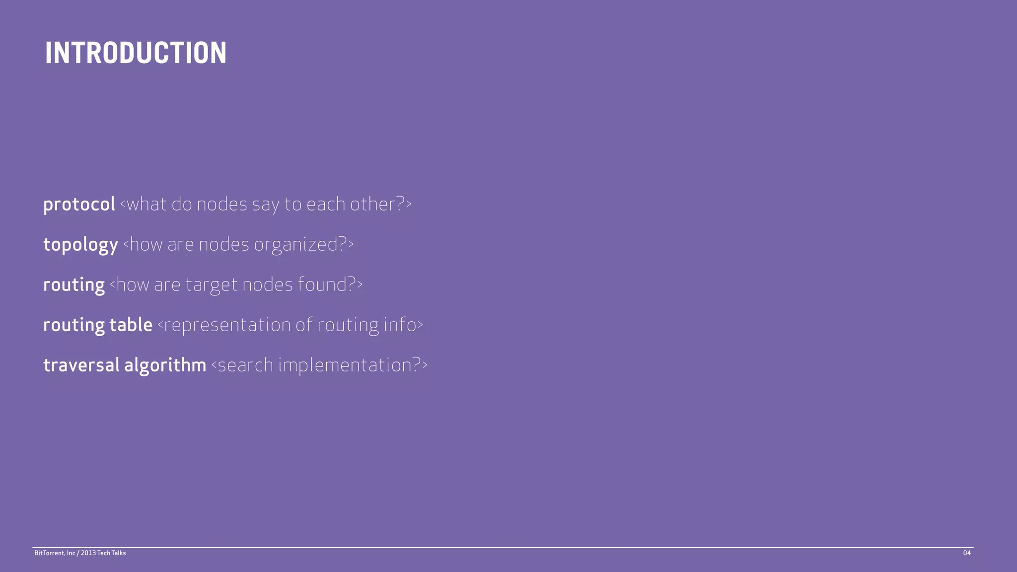 INTRODUCTION



   protocol <what do nodes say to each other?>

   topology <how are nodes organized?>

   routing <how are target nodes found?>

   routing table <representation of routing info>

   traversal algorithm <search implementation?>




BitTorrent, Inc / 2013 Tech Talks                   04
 
