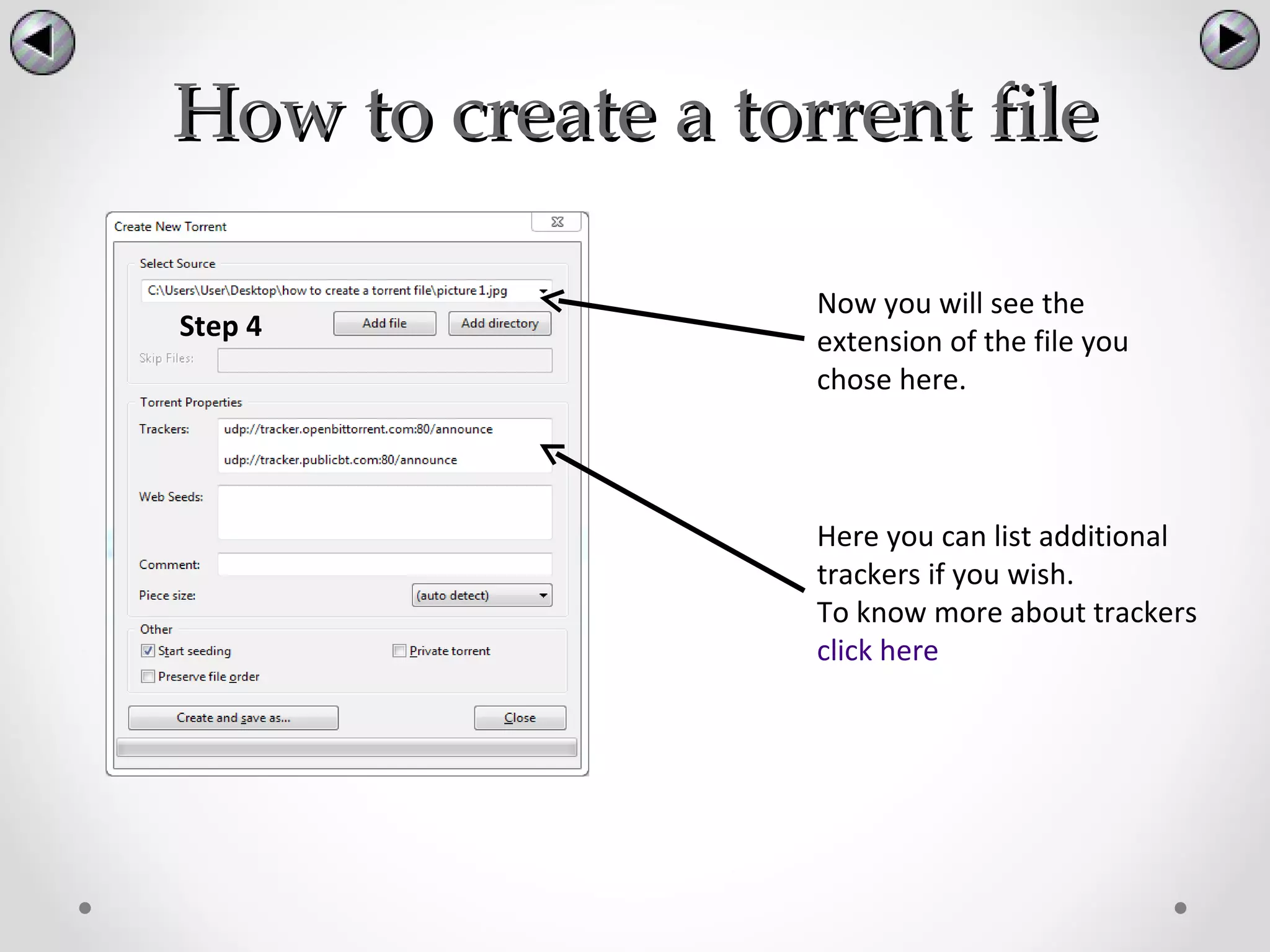 How to create a torrent file

                   Now you will see the
Step 4             extension of the file you
                   chose here.



                   Here you can list additional
                   trackers if you wish.
                   To know more about trackers
                   click here
 