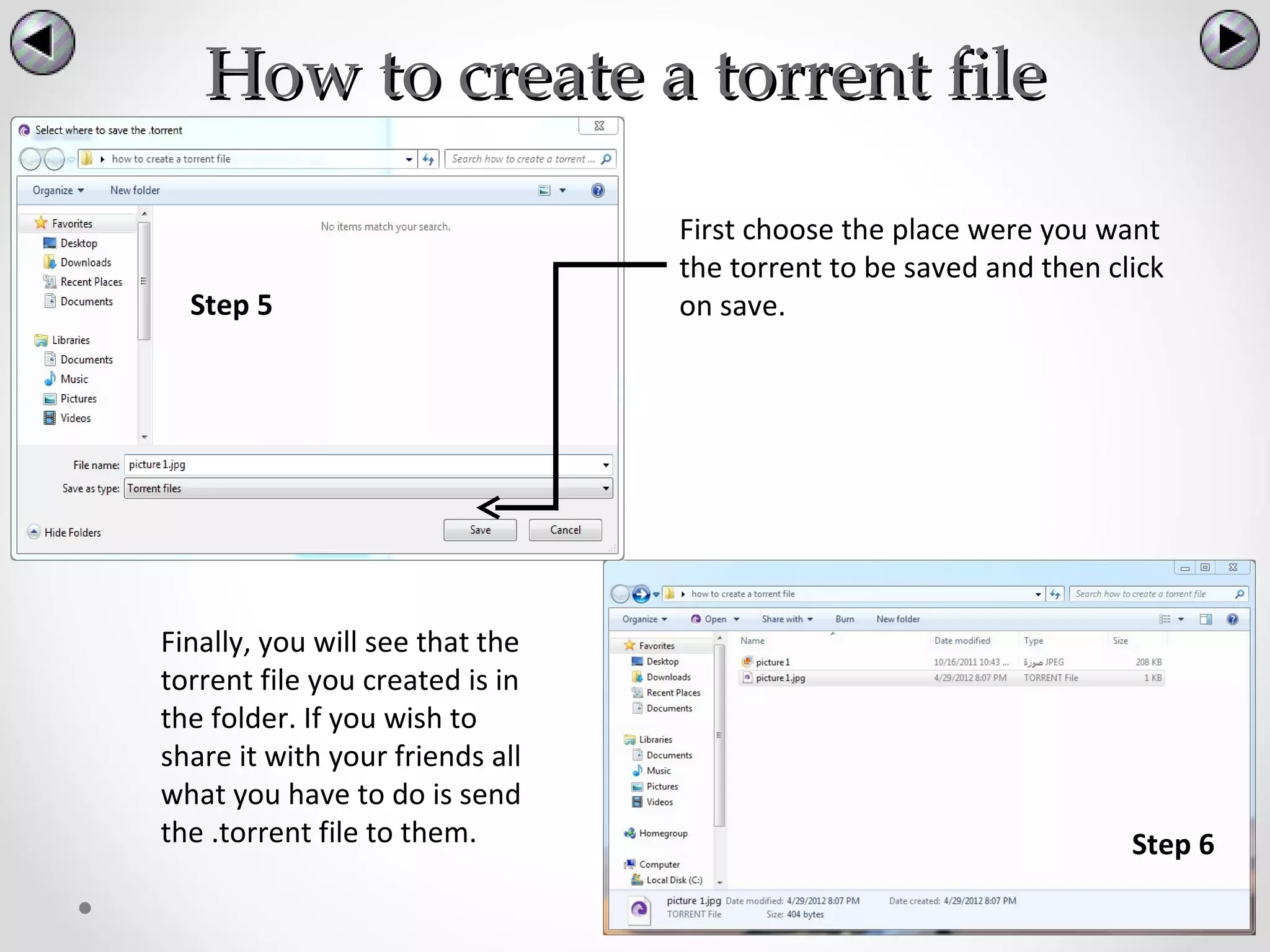 How to create a torrent file

                                 First choose the place were you want
                                 the torrent to be saved and then click
  Step 5                         on save.




Finally, you will see that the
torrent file you created is in
the folder. If you wish to
share it with your friends all
what you have to do is send
the .torrent file to them.                                          Step 6
 