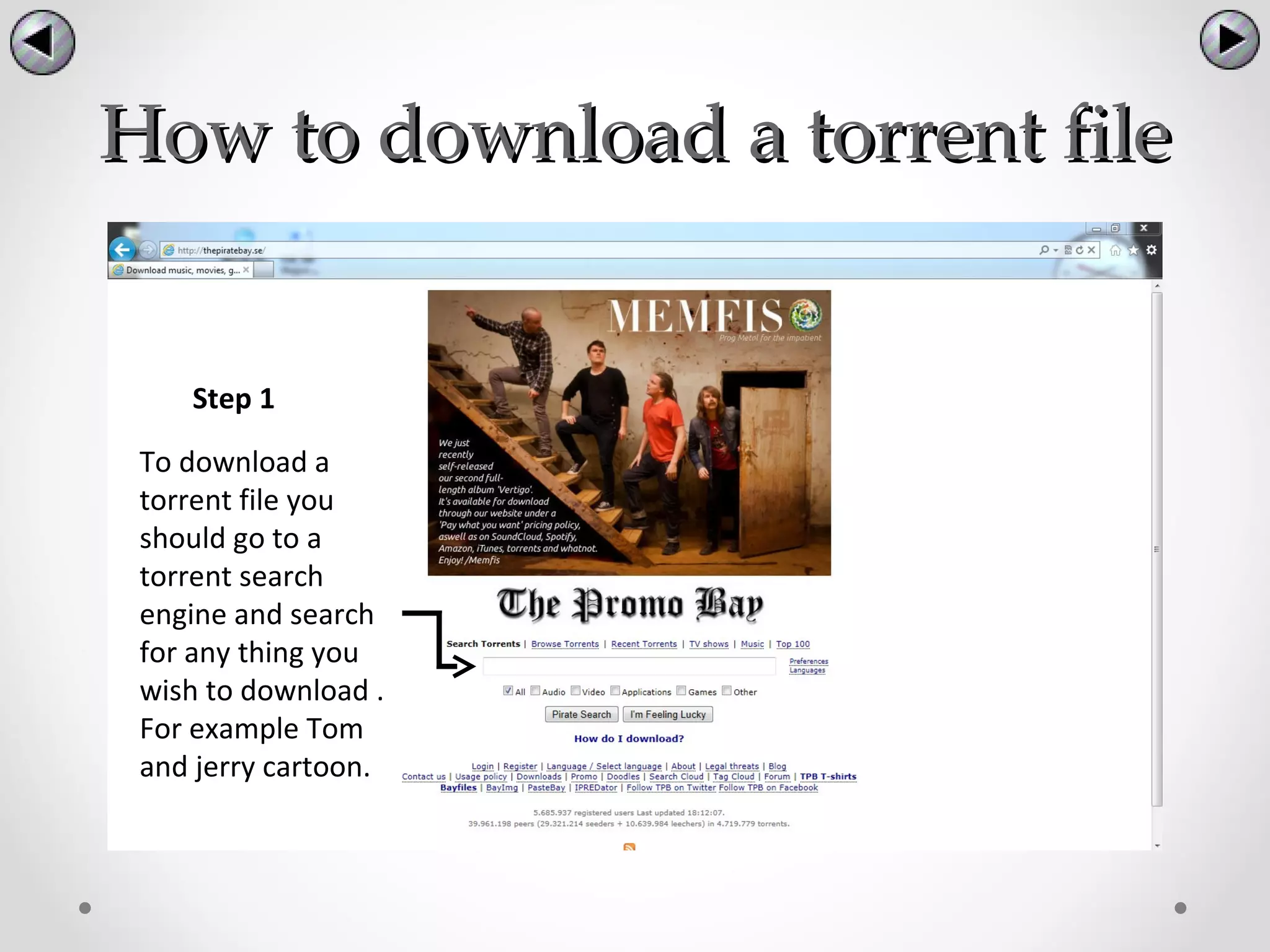 How to download a torrent file


    Step 1

 To download a
 torrent file you
 should go to a
 torrent search
 engine and search
 for any thing you
 wish to download .
 For example Tom
 and jerry cartoon.
 