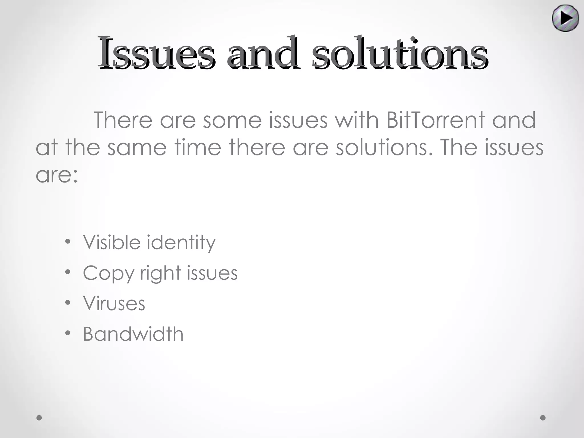 Issues and solutions
     There are some issues with BitTorrent and
at the same time there are solutions. The issues
are:

  • Visible identity
  • Copy right issues
  • Viruses
  • Bandwidth
 
