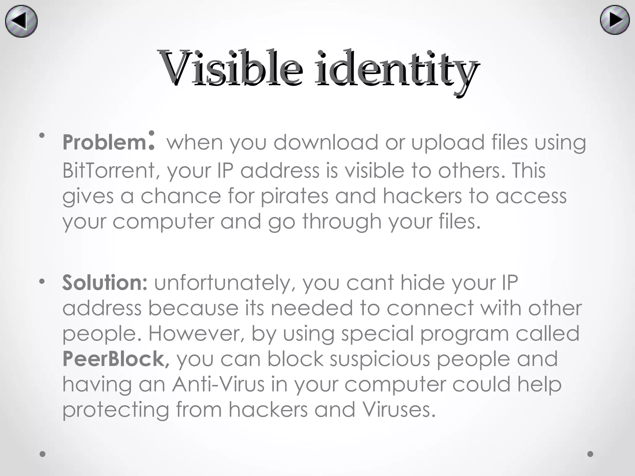 Visible identity
           :
• Problem when you download or upload files using
  BitTorrent, your IP address is visible to others. This
  gives a chance for pirates and hackers to access
  your computer and go through your files.

• Solution: unfortunately, you cant hide your IP
  address because its needed to connect with other
  people. However, by using special program called
  PeerBlock, you can block suspicious people and
  having an Anti-Virus in your computer could help
  protecting from hackers and Viruses.
 