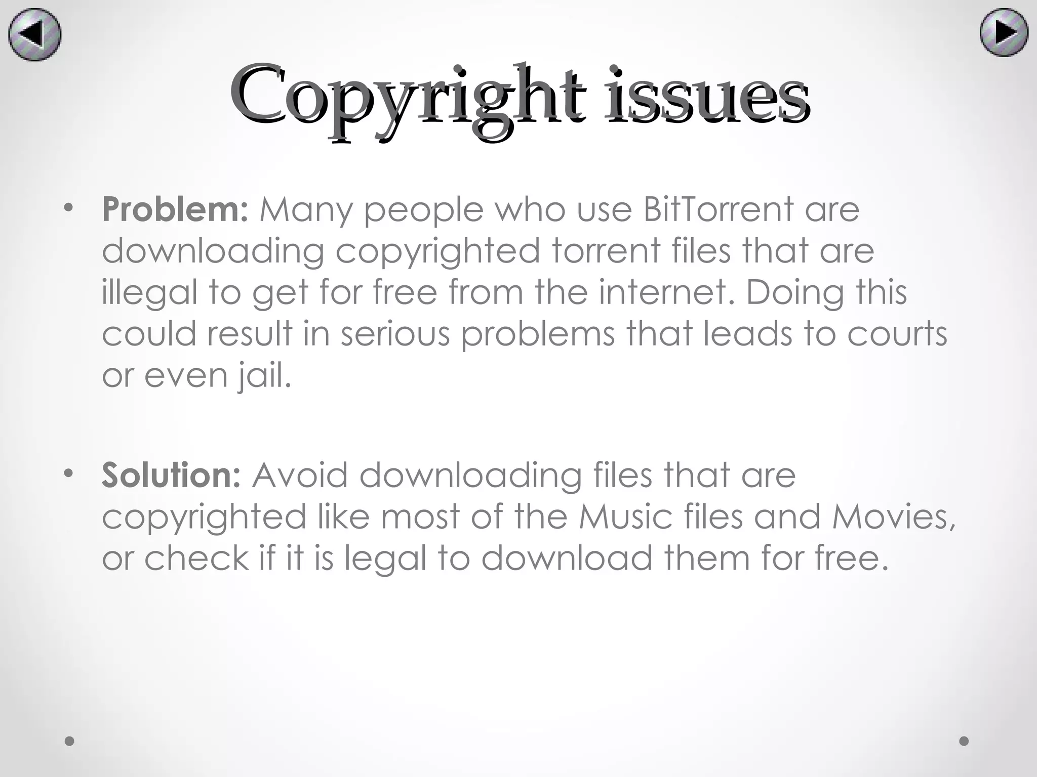 Copyright issues
• Problem: Many people who use BitTorrent are
  downloading copyrighted torrent files that are
  illegal to get for free from the internet. Doing this
  could result in serious problems that leads to courts
  or even jail.

• Solution: Avoid downloading files that are
  copyrighted like most of the Music files and Movies,
  or check if it is legal to download them for free.
 