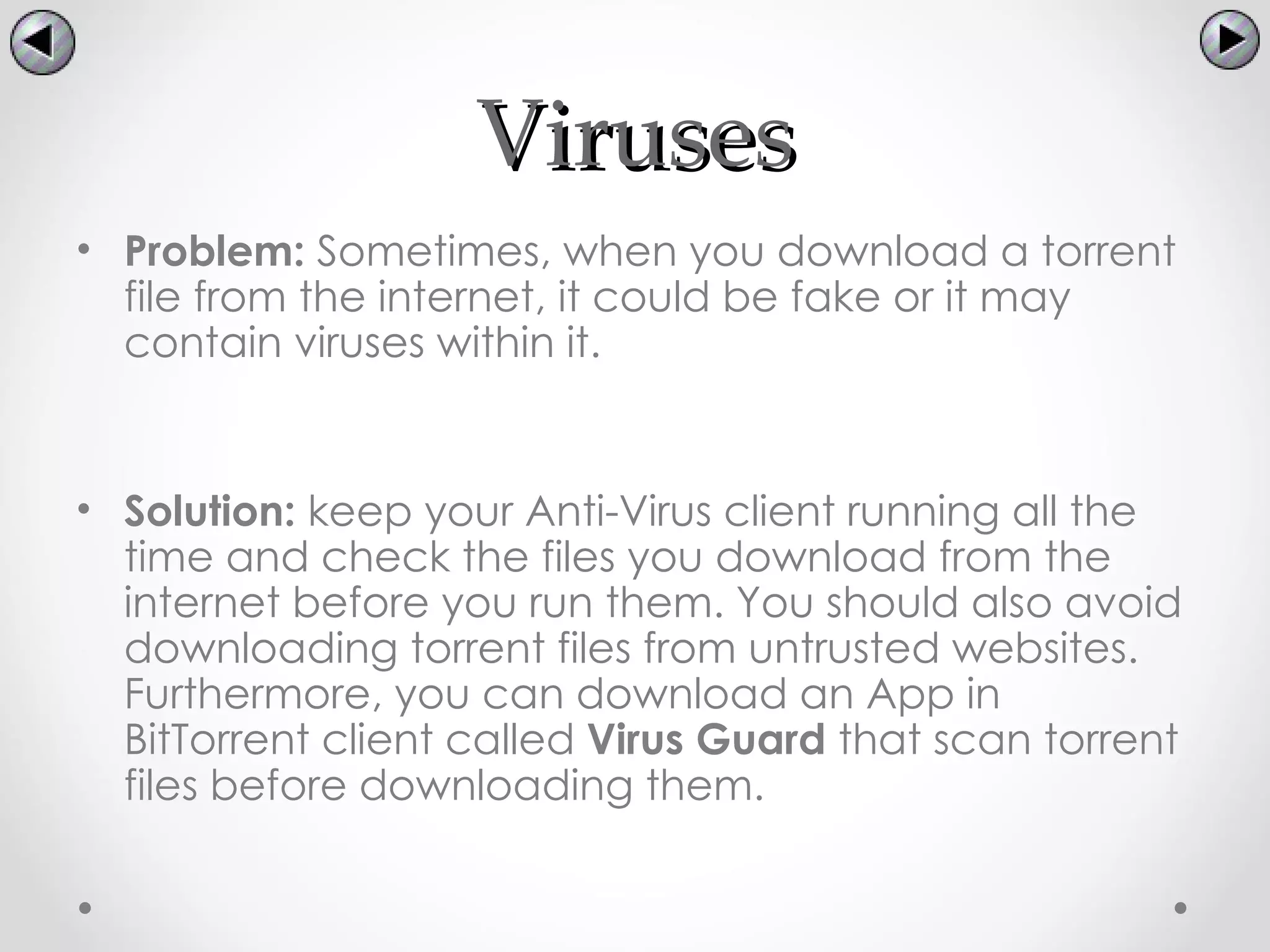 Viruses
• Problem: Sometimes, when you download a torrent
  file from the internet, it could be fake or it may
  contain viruses within it.


• Solution: keep your Anti-Virus client running all the
  time and check the files you download from the
  internet before you run them. You should also avoid
  downloading torrent files from untrusted websites.
  Furthermore, you can download an App in
  BitTorrent client called Virus Guard that scan torrent
  files before downloading them.
 
