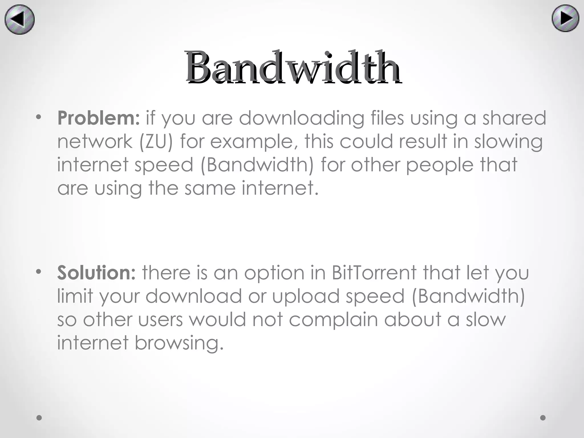 Bandwidth
• Problem: if you are downloading files using a shared
  network (ZU) for example, this could result in slowing
  internet speed (Bandwidth) for other people that
  are using the same internet.



• Solution: there is an option in BitTorrent that let you
  limit your download or upload speed (Bandwidth)
  so other users would not complain about a slow
  internet browsing.
 