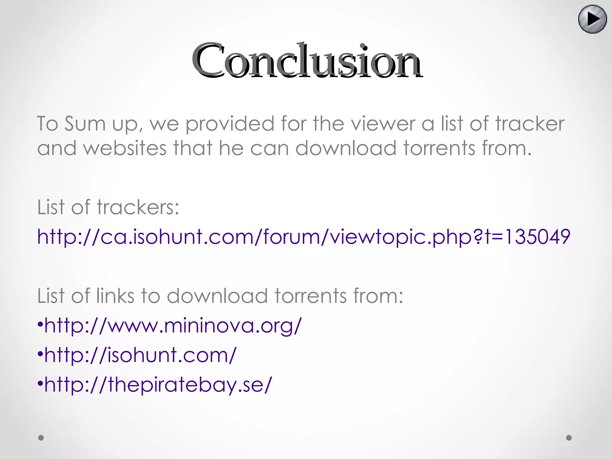 Conclusion
To Sum up, we provided for the viewer a list of tracker
and websites that he can download torrents from.

List of trackers:
http://ca.isohunt.com/forum/viewtopic.php?t=135049

List of links to download torrents from:
•http://www.mininova.org/
•http://isohunt.com/
•http://thepiratebay.se/
 