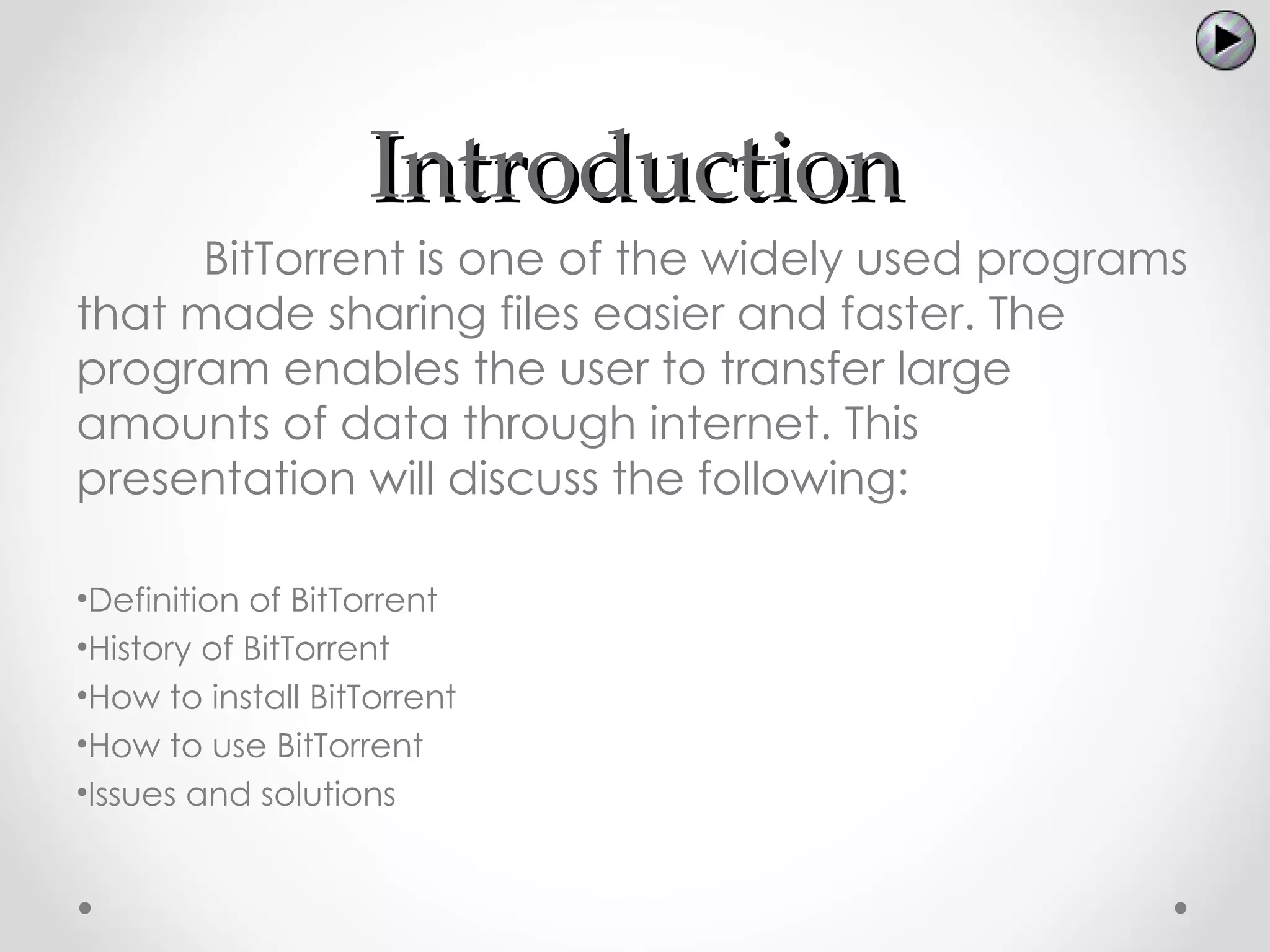 Introduction
      BitTorrent is one of the widely used programs
that made sharing files easier and faster. The
program enables the user to transfer large
amounts of data through internet. This
presentation will discuss the following:

•Definition of BitTorrent
•History of BitTorrent
•How to install BitTorrent
•How to use BitTorrent
•Issues and solutions
 