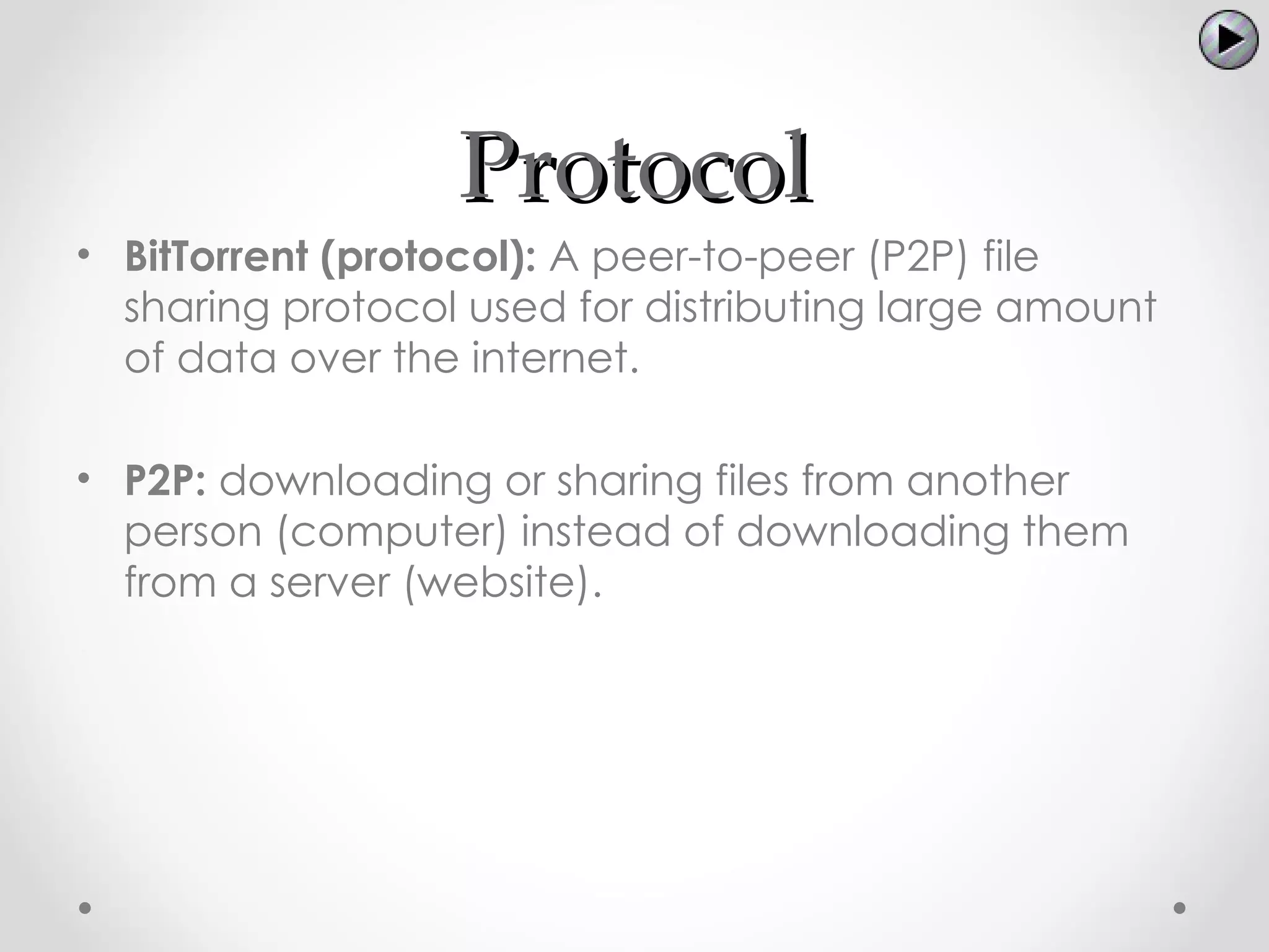 Protocol
• BitTorrent (protocol): A peer-to-peer (P2P) file
  sharing protocol used for distributing large amount
  of data over the internet.

• P2P: downloading or sharing files from another
  person (computer) instead of downloading them
  from a server (website).
 