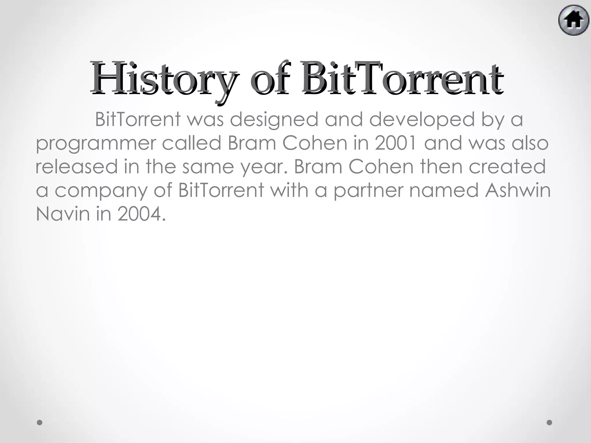 History of BitTorrent
      BitTorrent was designed and developed by a
programmer called Bram Cohen in 2001 and was also
released in the same year. Bram Cohen then created
a company of BitTorrent with a partner named Ashwin
Navin in 2004.
 
