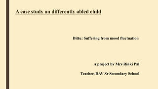 A case study on differently abled child
Bittu: Suffering from mood fluctuation
A project by Mrs Rinki Pal
Teacher, DAV Sr Secondary School
 