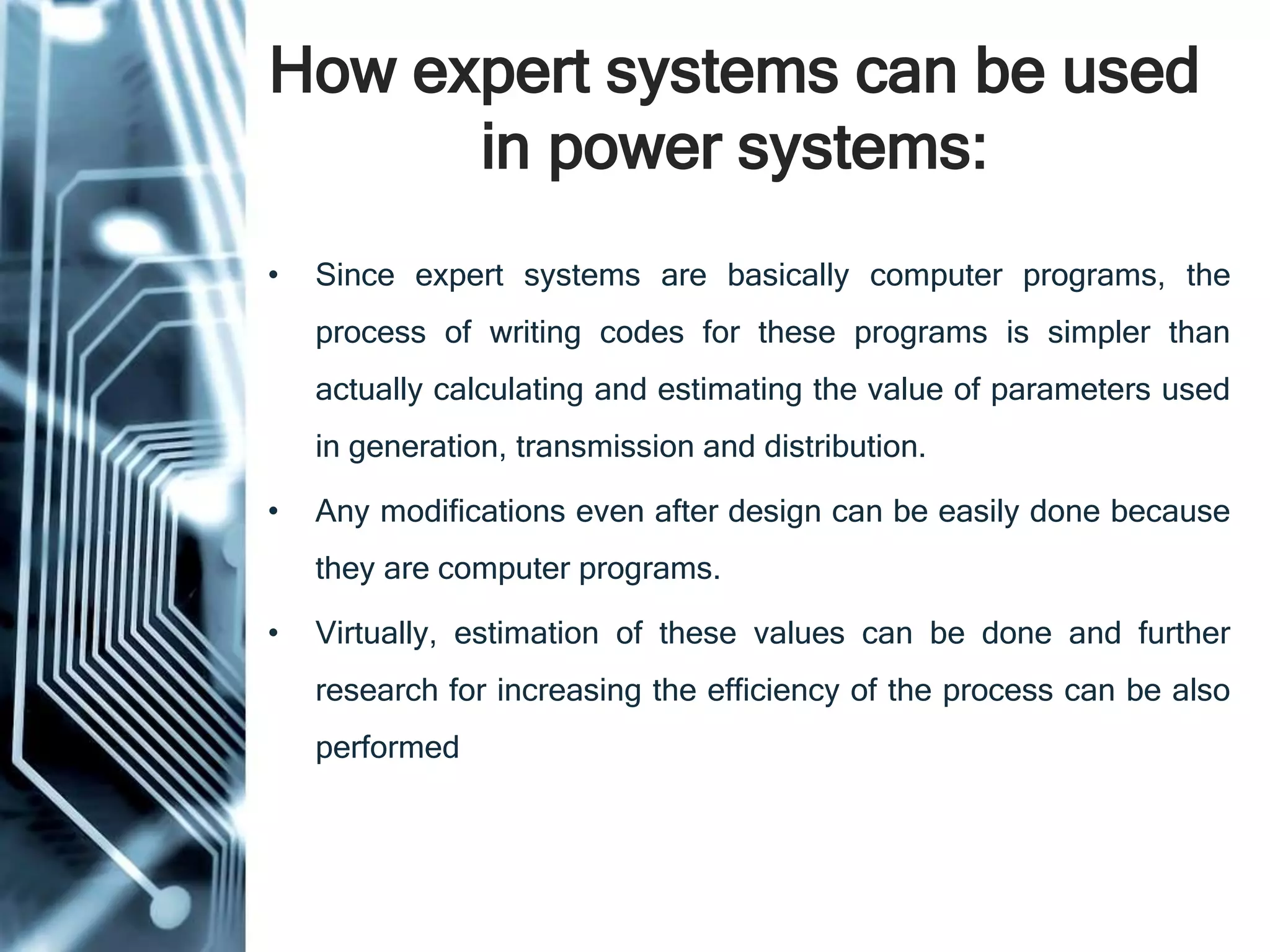 How expert systems can be used
in power systems:
• Since expert systems are basically computer programs, the
process of writing codes for these programs is simpler than
actually calculating and estimating the value of parameters used
in generation, transmission and distribution.
• Any modifications even after design can be easily done because
they are computer programs.
• Virtually, estimation of these values can be done and further
research for increasing the efficiency of the process can be also
performed.
 