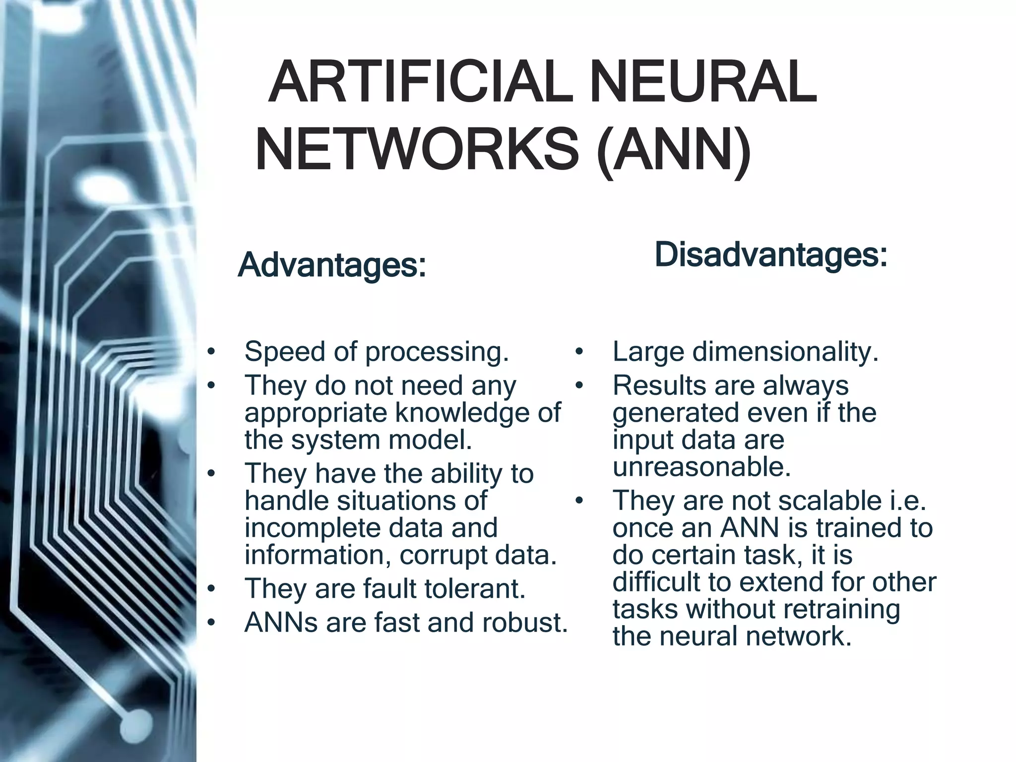 ARTIFICIAL NEURAL
NETWORKS (ANN)
Advantages:
• Speed of processing.
• They do not need any
appropriate knowledge of
the system model.
• They have the ability to
handle situations of
incomplete data and
information, corrupt data.
• They are fault tolerant.
• ANNs are fast and robust.
Disadvantages:
• Large dimensionality.
• Results are always
generated even if the
input data are
unreasonable.
• They are not scalable i.e.
once an ANN is trained to
do certain task, it is
difficult to extend for other
tasks without retraining
the neural network.
 