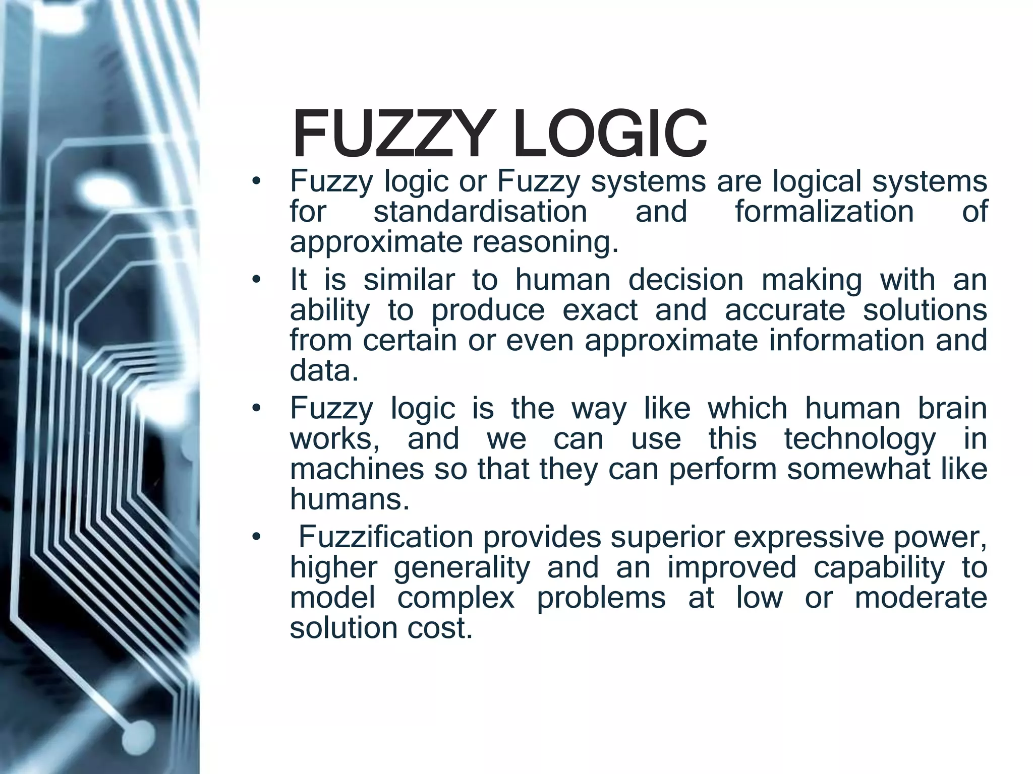 FUZZY LOGIC
• Fuzzy logic or Fuzzy systems are logical systems
for standardisation and formalization of
approximate reasoning.
• It is similar to human decision making with an
ability to produce exact and accurate solutions
from certain or even approximate information and
data.
• Fuzzy logic is the way like which human brain
works, and we can use this technology in
machines so that they can perform somewhat like
humans.
• Fuzzification provides superior expressive power,
higher generality and an improved capability to
model complex problems at low or moderate
solution cost.
 