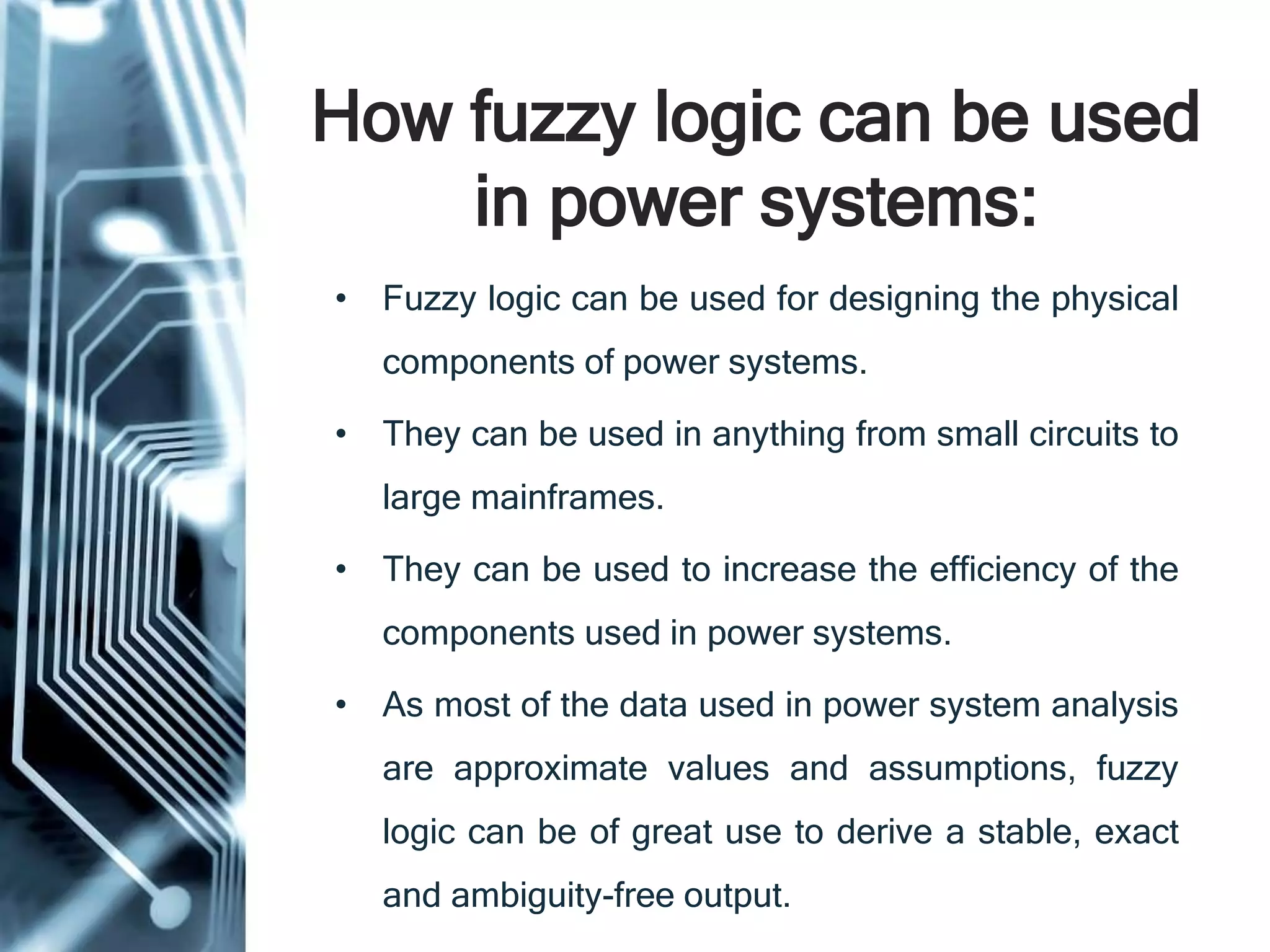 How fuzzy logic can be used
in power systems:
• Fuzzy logic can be used for designing the physical
components of power systems.
• They can be used in anything from small circuits to
large mainframes.
• They can be used to increase the efficiency of the
components used in power systems.
• As most of the data used in power system analysis
are approximate values and assumptions, fuzzy
logic can be of great use to derive a stable, exact
and ambiguity-free output.
 