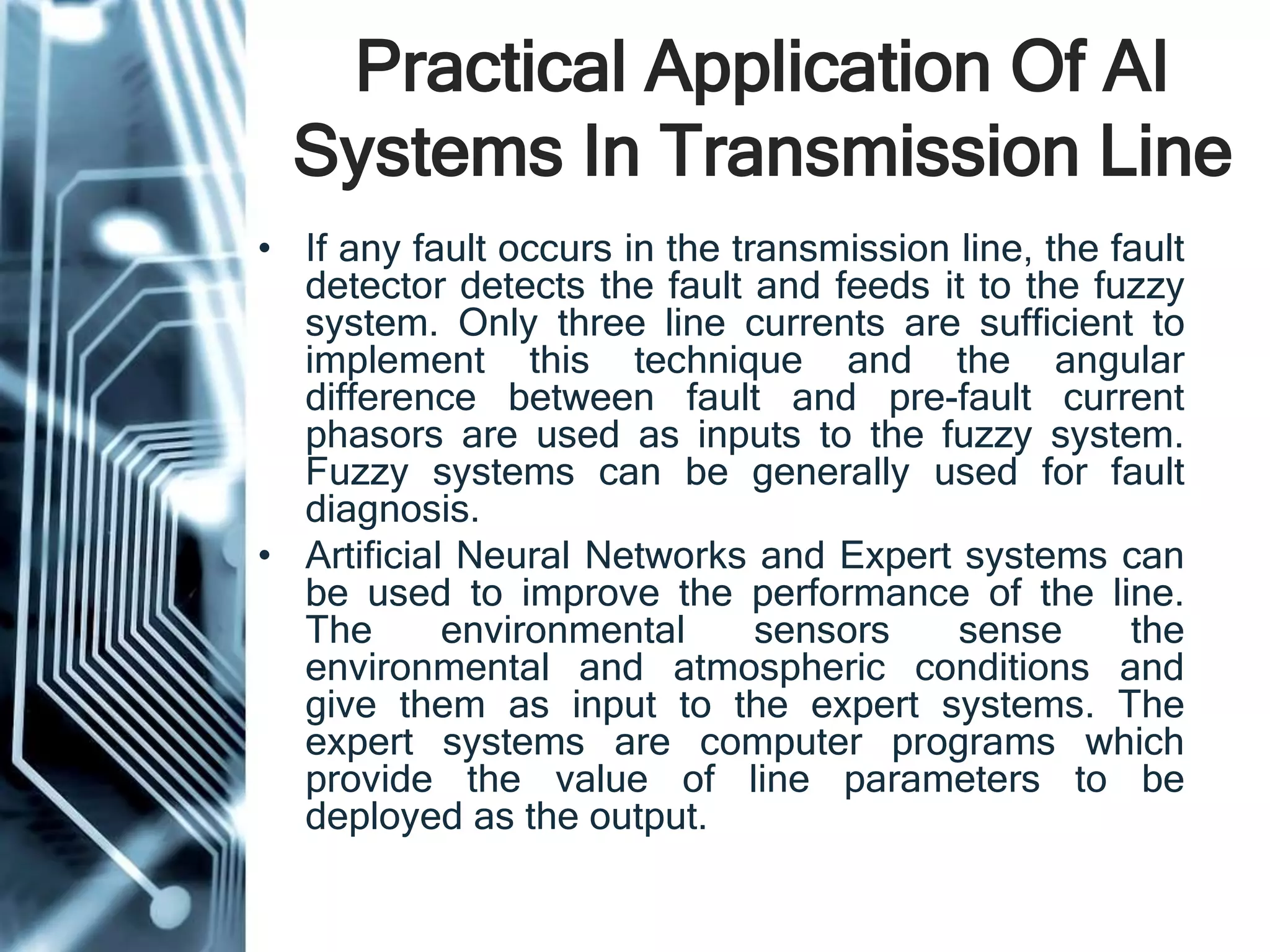 Practical Application Of AI
Systems In Transmission Line
• If any fault occurs in the transmission line, the fault
detector detects the fault and feeds it to the fuzzy
system. Only three line currents are sufficient to
implement this technique and the angular
difference between fault and pre-fault current
phasors are used as inputs to the fuzzy system.
Fuzzy systems can be generally used for fault
diagnosis.
• Artificial Neural Networks and Expert systems can
be used to improve the performance of the line.
The environmental sensors sense the
environmental and atmospheric conditions and
give them as input to the expert systems. The
expert systems are computer programs which
provide the value of line parameters to be
deployed as the output.
 