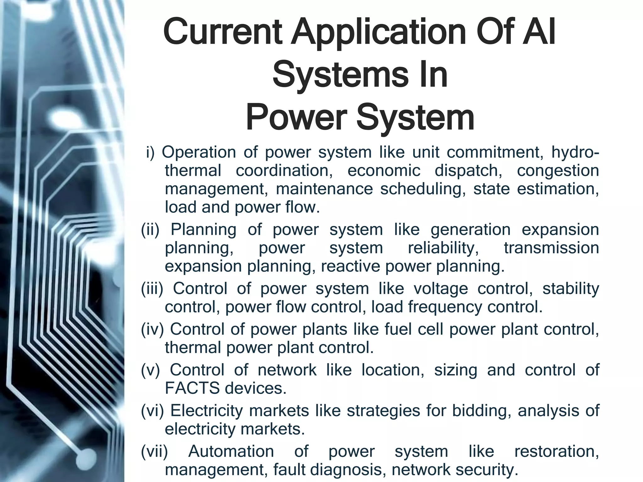 Current Application Of AI
Systems In
Power System
(i) Operation of power system like unit commitment, hydro-
thermal coordination, economic dispatch, congestion
management, maintenance scheduling, state estimation,
load and power flow.
(ii) Planning of power system like generation expansion
planning, power system reliability, transmission
expansion planning, reactive power planning.
(iii) Control of power system like voltage control, stability
control, power flow control, load frequency control.
(iv) Control of power plants like fuel cell power plant control,
thermal power plant control.
(v) Control of network like location, sizing and control of
FACTS devices.
(vi) Electricity markets like strategies for bidding, analysis of
electricity markets.
(vii) Automation of power system like restoration,
management, fault diagnosis, network security.
 