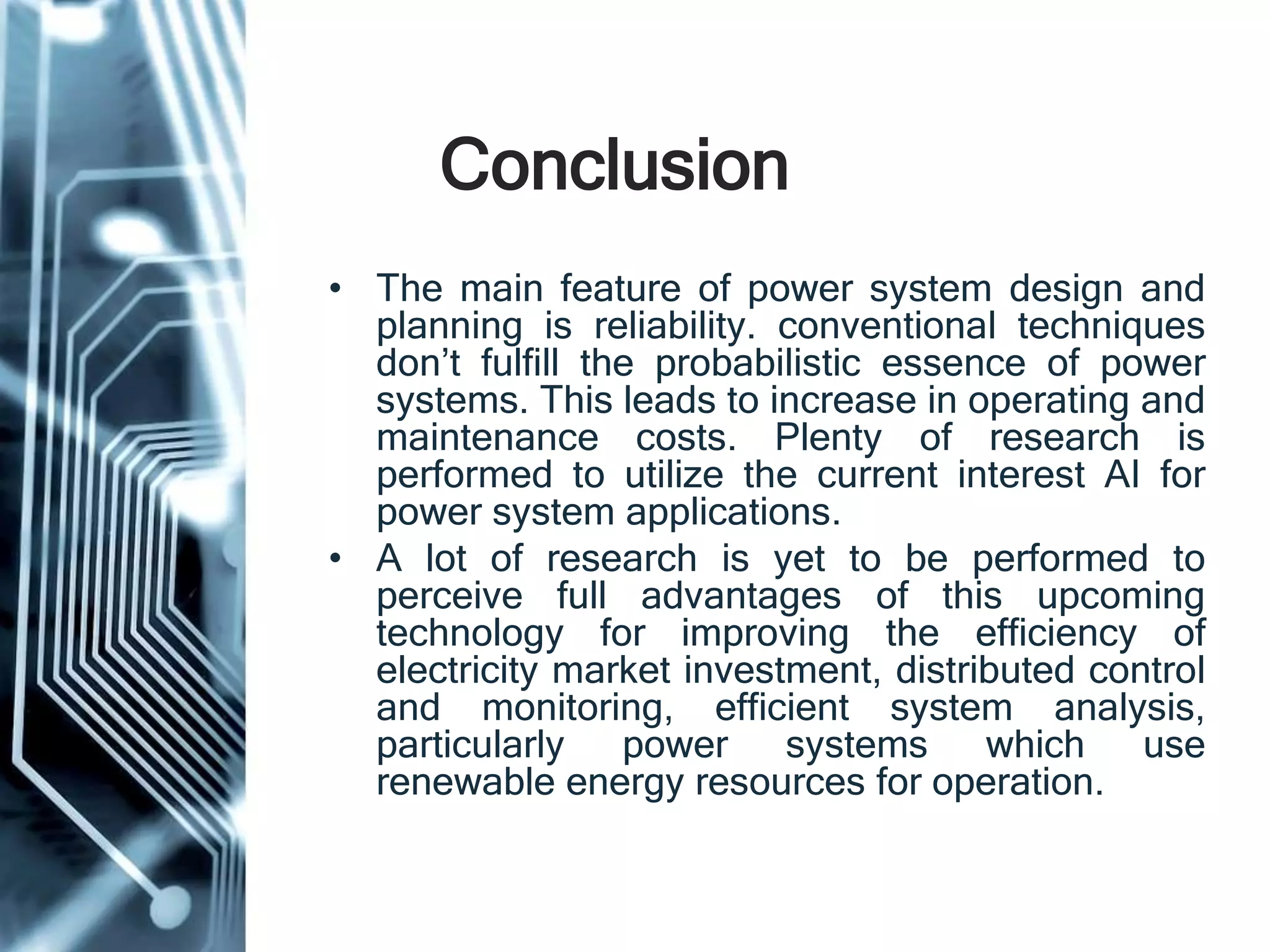 Conclusion
• The main feature of power system design and
planning is reliability. conventional techniques
don’t fulfill the probabilistic essence of power
systems. This leads to increase in operating and
maintenance costs. Plenty of research is
performed to utilize the current interest AI for
power system applications.
• A lot of research is yet to be performed to
perceive full advantages of this upcoming
technology for improving the efficiency of
electricity market investment, distributed control
and monitoring, efficient system analysis,
particularly power systems which use
renewable energy resources for operation.
 