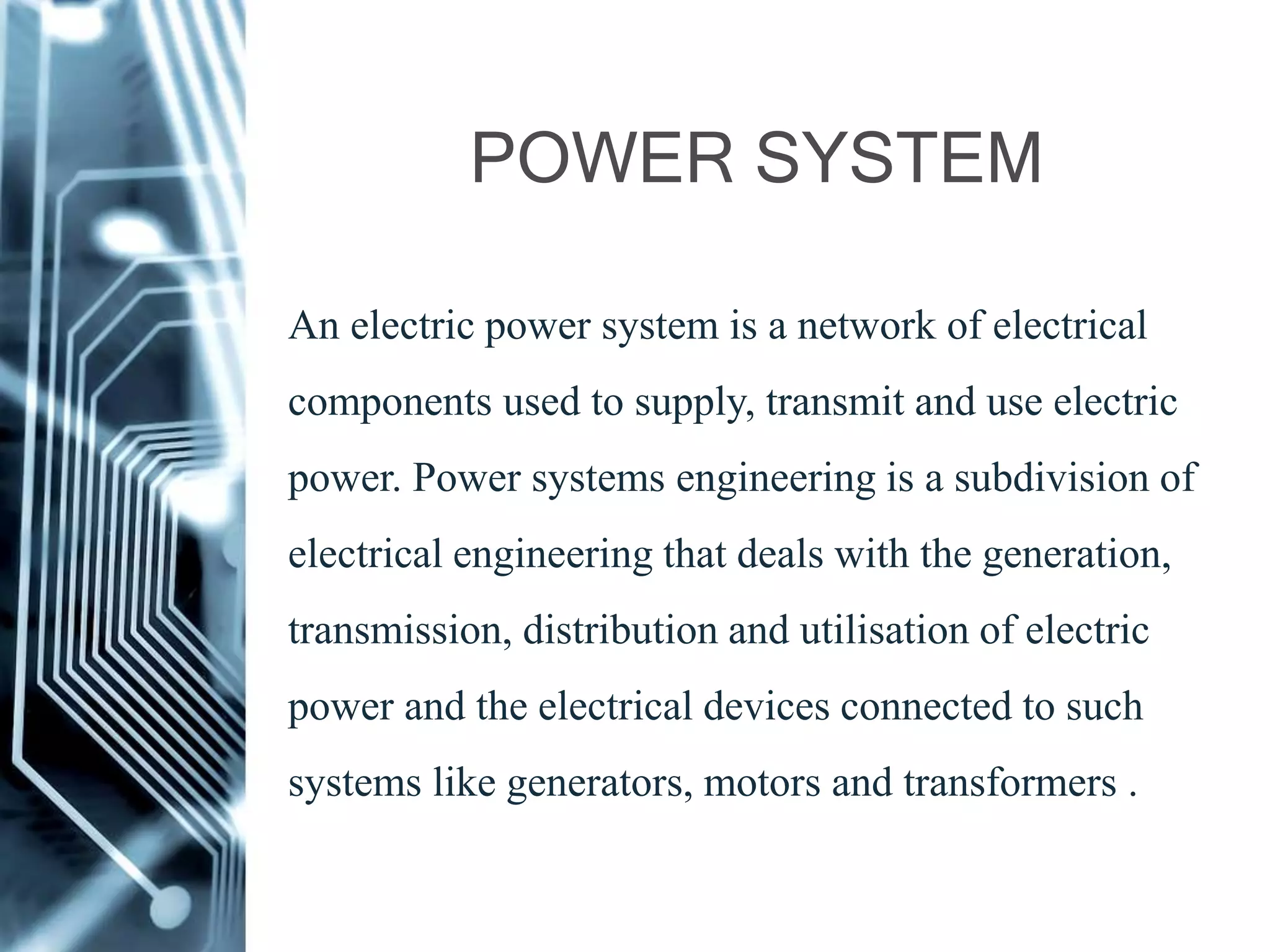 POWER SYSTEM
An electric power system is a network of electrical
components used to supply, transmit and use electric
power. Power systems engineering is a subdivision of
electrical engineering that deals with the generation,
transmission, distribution and utilisation of electric
power and the electrical devices connected to such
systems like generators, motors and transformers .
 
