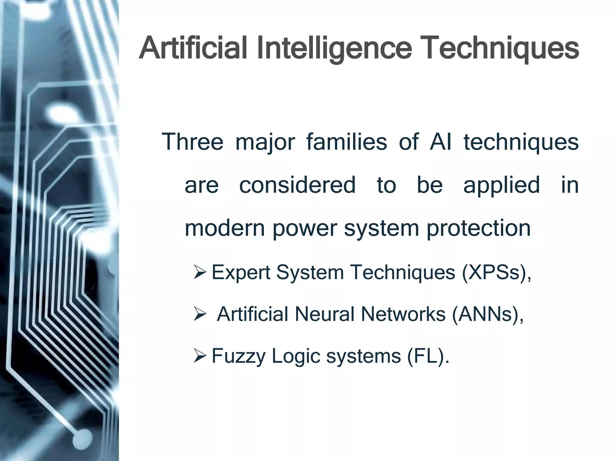 Artificial Intelligence Techniques
Three major families of AI techniques
are considered to be applied in
modern power system protection
Expert System Techniques (XPSs),
 Artificial Neural Networks (ANNs),
Fuzzy Logic systems (FL).
 